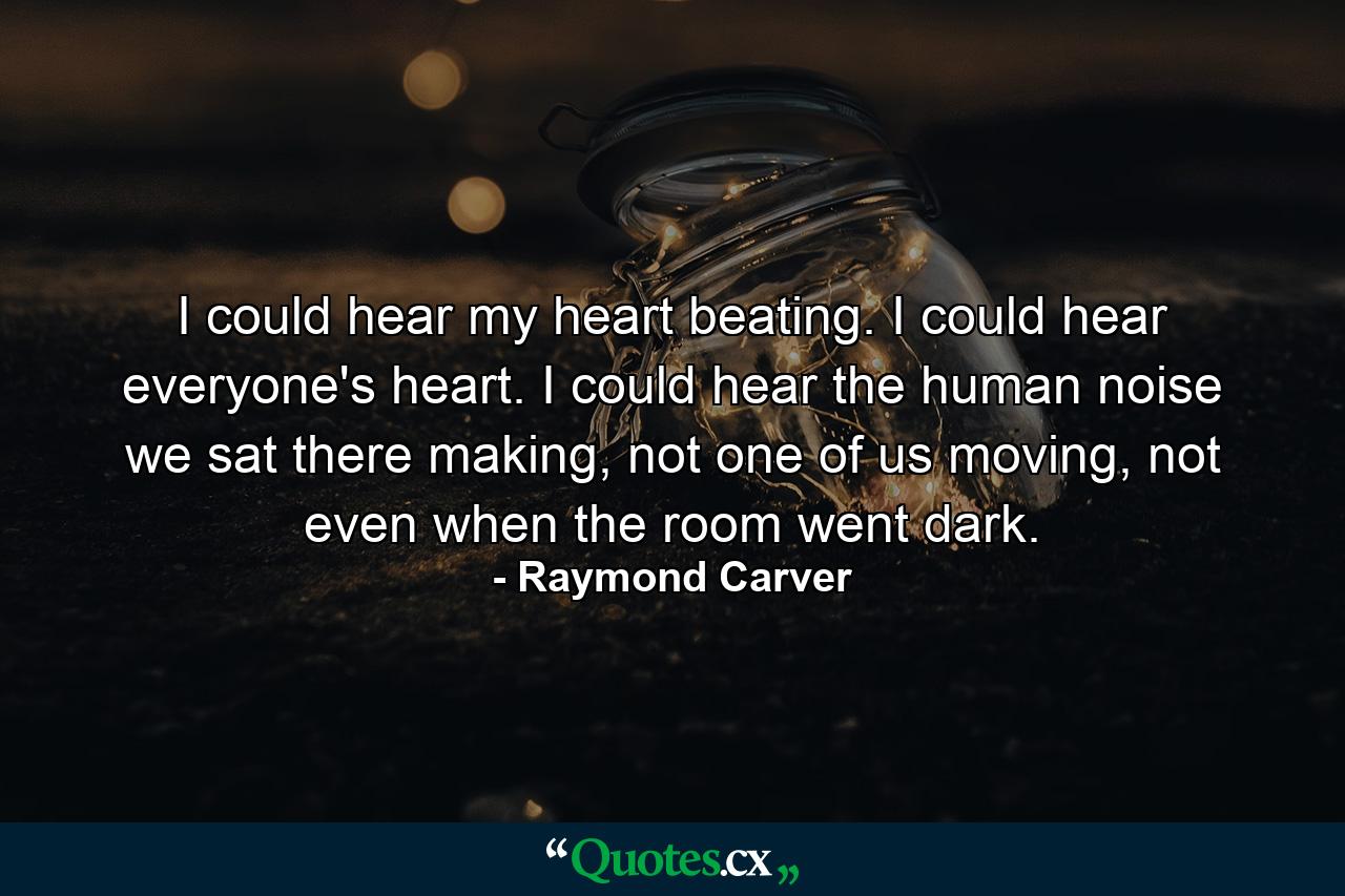 I could hear my heart beating. I could hear everyone's heart. I could hear the human noise we sat there making, not one of us moving, not even when the room went dark. - Quote by Raymond Carver