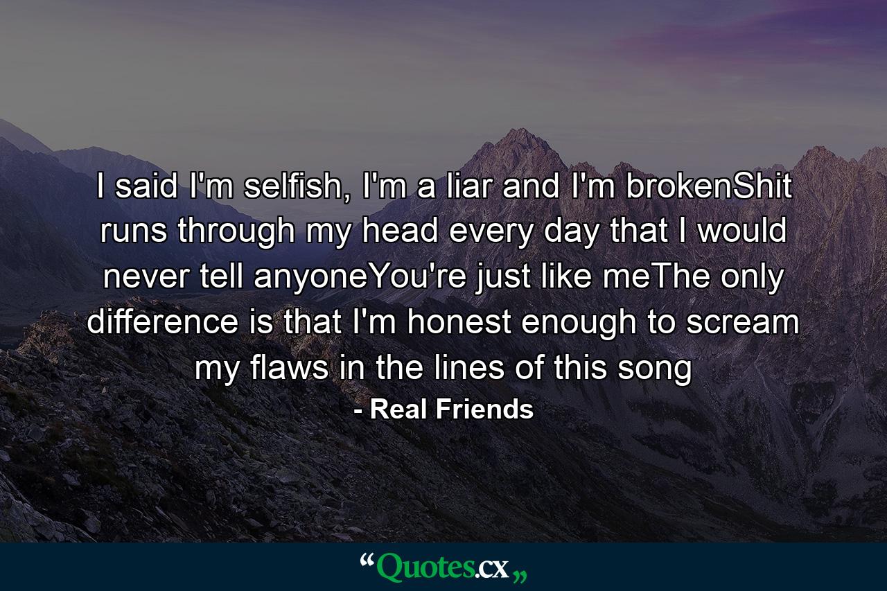 I said I'm selfish, I'm a liar and I'm brokenShit runs through my head every day that I would never tell anyoneYou're just like meThe only difference is that I'm honest enough to scream my flaws in the lines of this song - Quote by Real Friends