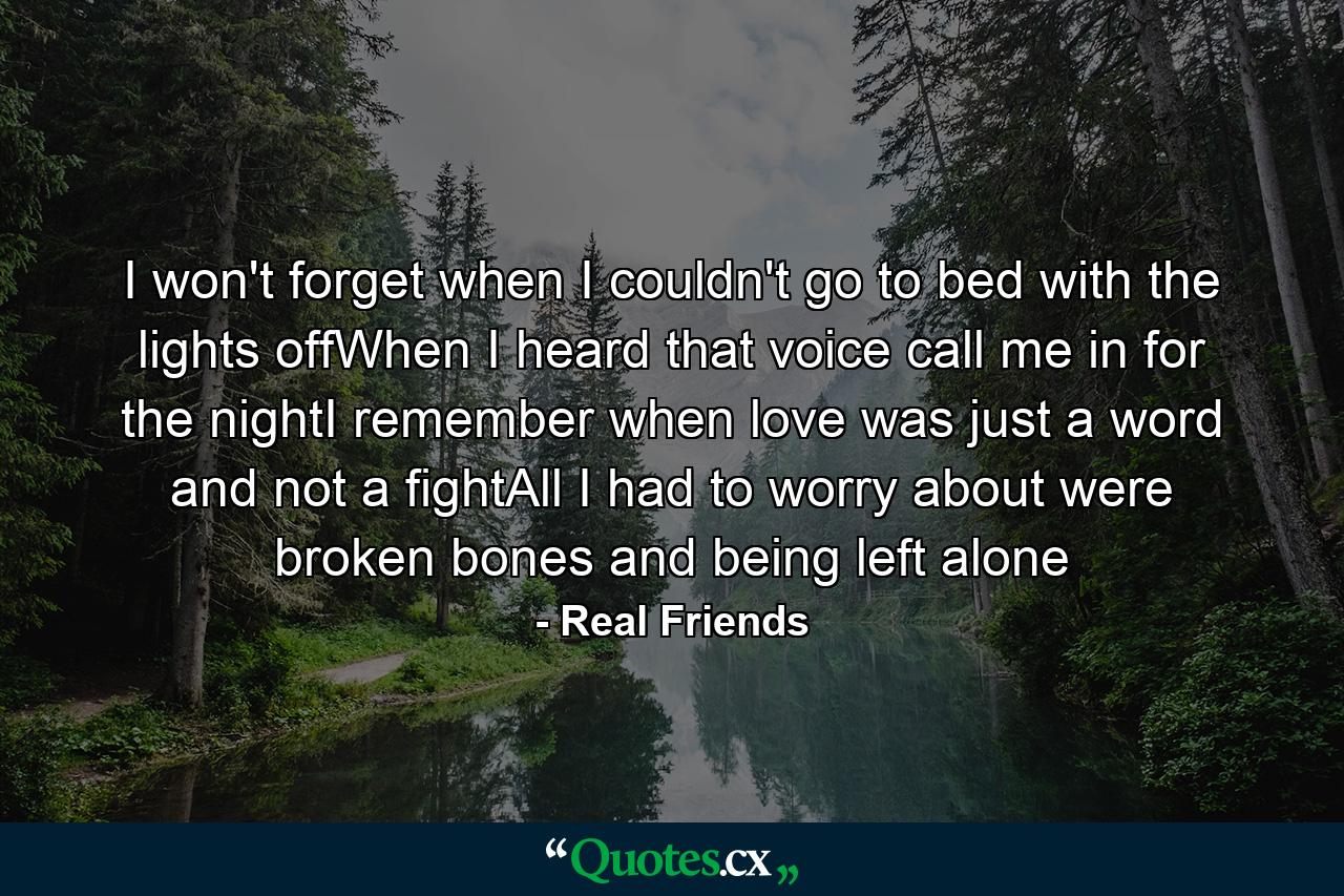 I won't forget when I couldn't go to bed with the lights offWhen I heard that voice call me in for the nightI remember when love was just a word and not a fightAll I had to worry about were broken bones and being left alone - Quote by Real Friends