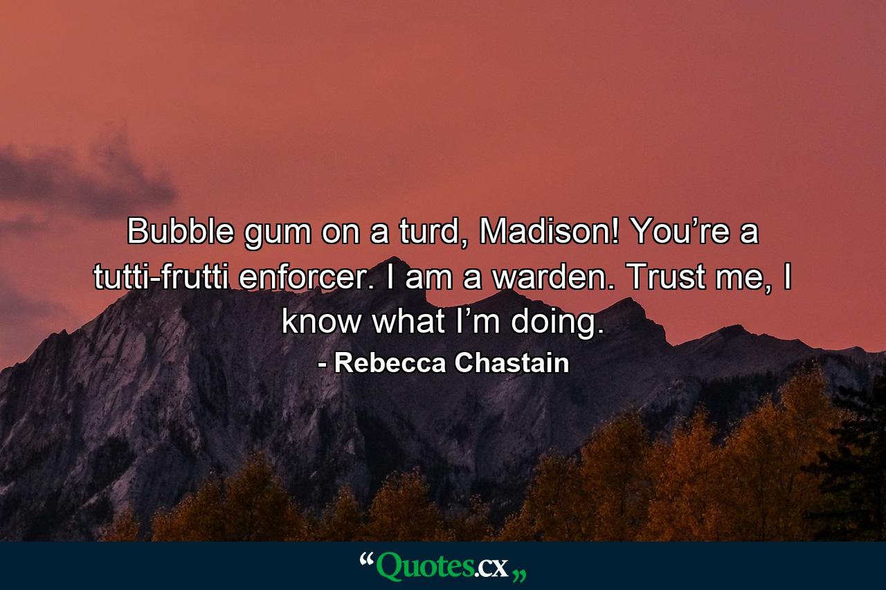 Bubble gum on a turd, Madison! You’re a tutti-frutti enforcer. I am a warden. Trust me, I know what I’m doing. - Quote by Rebecca Chastain