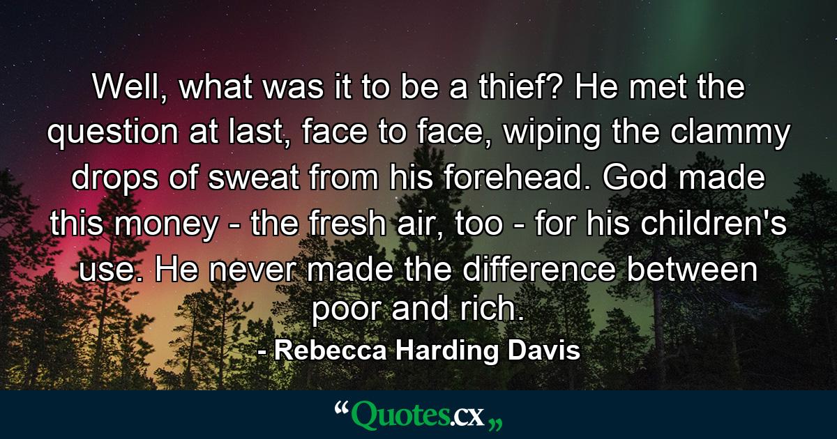 Well, what was it to be a thief? He met the question at last, face to face, wiping the clammy drops of sweat from his forehead. God made this money - the fresh air, too - for his children's use. He never made the difference between poor and rich. - Quote by Rebecca Harding Davis