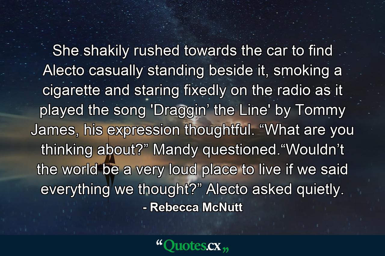 She shakily rushed towards the car to find Alecto casually standing beside it, smoking a cigarette and staring fixedly on the radio as it played the song 'Draggin’ the Line' by Tommy James, his expression thoughtful. “What are you thinking about?” Mandy questioned.“Wouldn’t the world be a very loud place to live if we said everything we thought?” Alecto asked quietly. - Quote by Rebecca McNutt