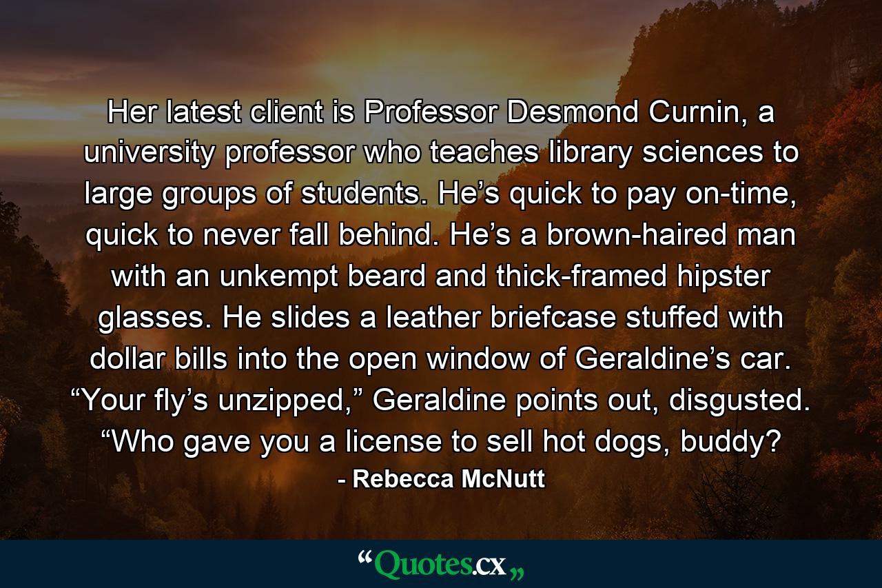 Her latest client is Professor Desmond Curnin, a university professor who teaches library sciences to large groups of students. He’s quick to pay on-time, quick to never fall behind. He’s a brown-haired man with an unkempt beard and thick-framed hipster glasses. He slides a leather briefcase stuffed with dollar bills into the open window of Geraldine’s car. “Your fly’s unzipped,” Geraldine points out, disgusted. “Who gave you a license to sell hot dogs, buddy? - Quote by Rebecca McNutt