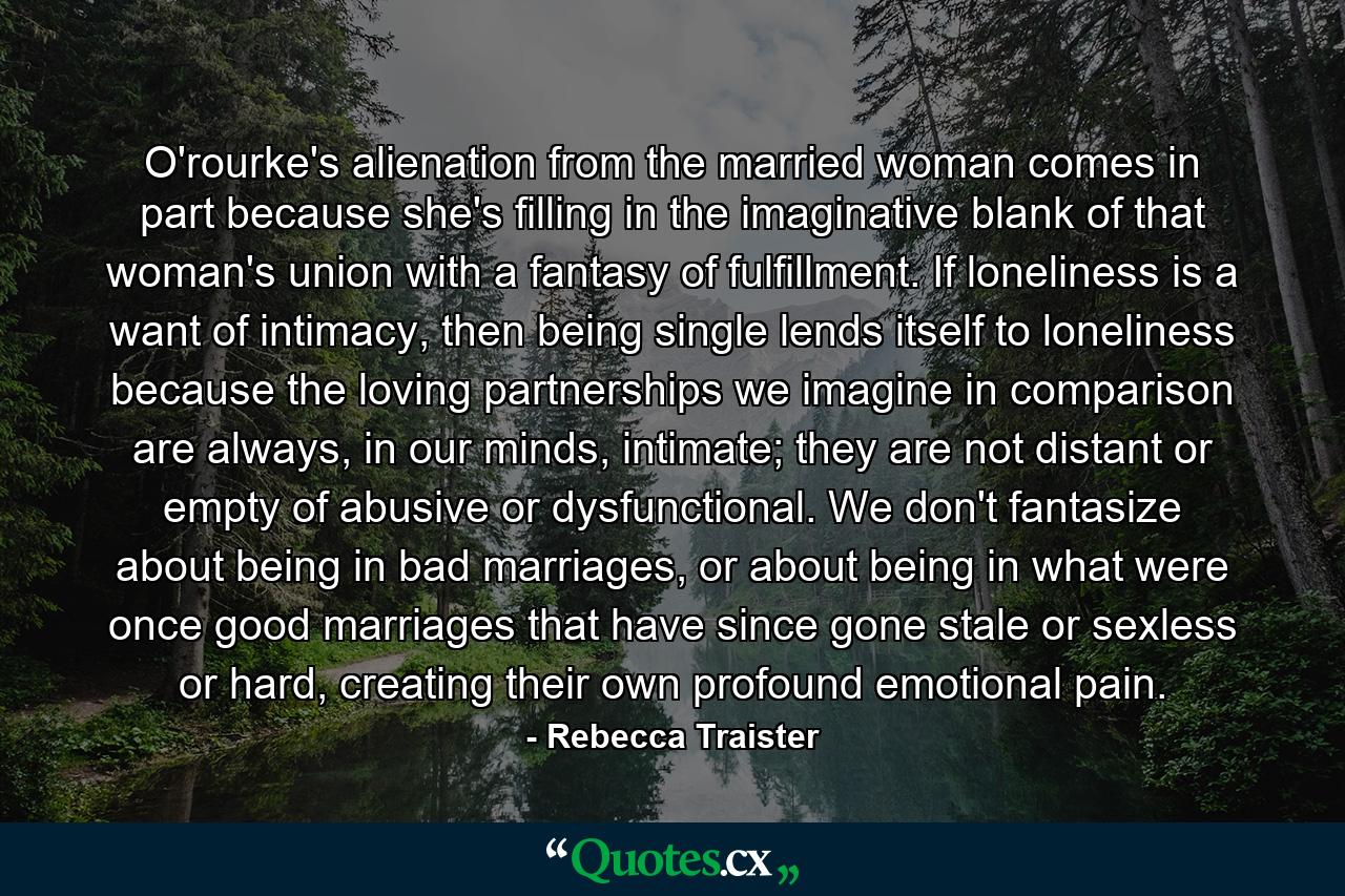 O'rourke's alienation from the married woman comes in part because she's filling in the imaginative blank of that woman's union with a fantasy of fulfillment. If loneliness is a want of intimacy, then being single lends itself to loneliness because the loving partnerships we imagine in comparison are always, in our minds, intimate; they are not distant or empty of abusive or dysfunctional. We don't fantasize about being in bad marriages, or about being in what were once good marriages that have since gone stale or sexless or hard, creating their own profound emotional pain. - Quote by Rebecca Traister