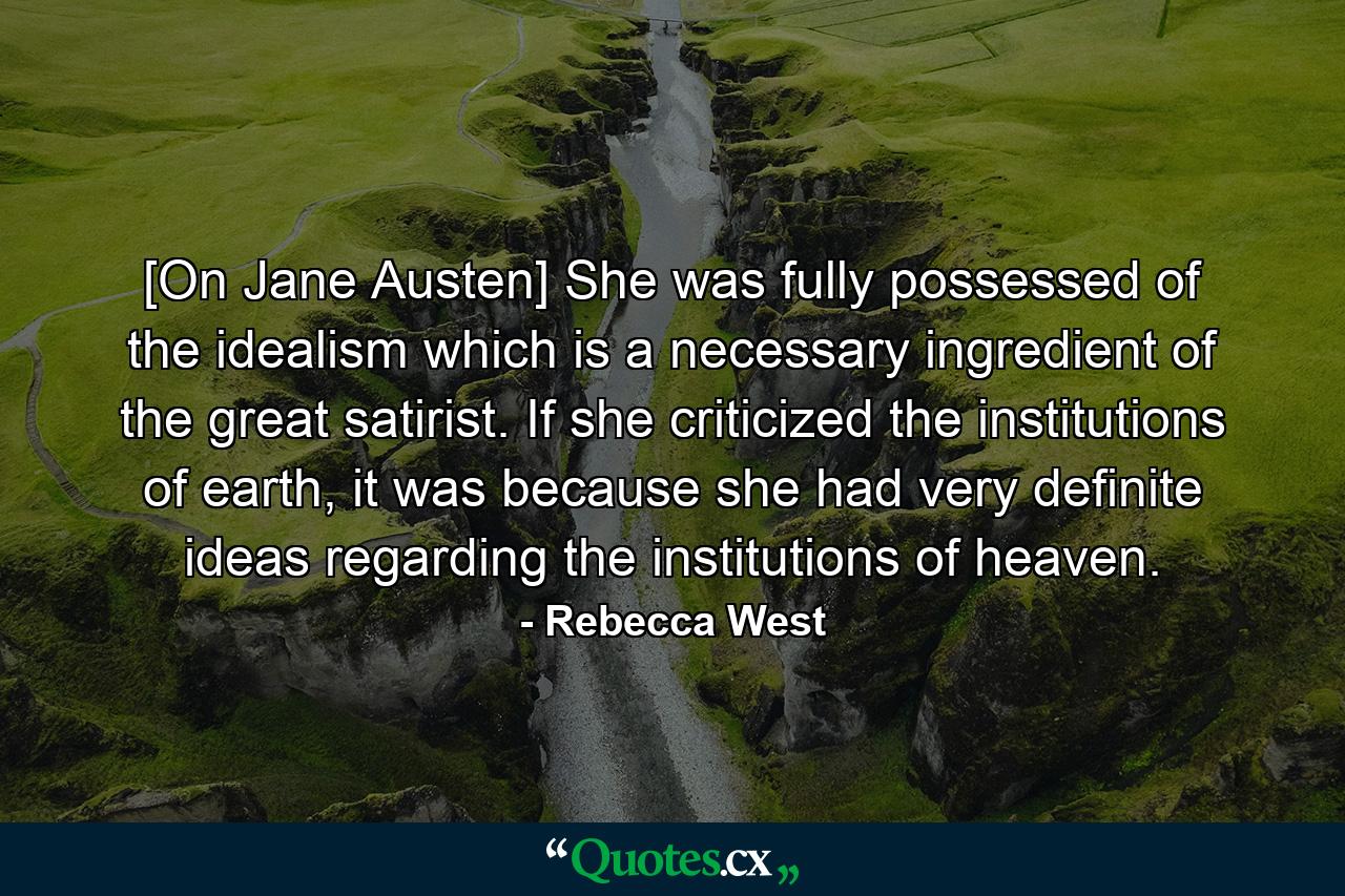 [On Jane Austen] She was fully possessed of the idealism which is a necessary ingredient of the great satirist. If she criticized the institutions of earth, it was because she had very definite ideas regarding the institutions of heaven. - Quote by Rebecca West