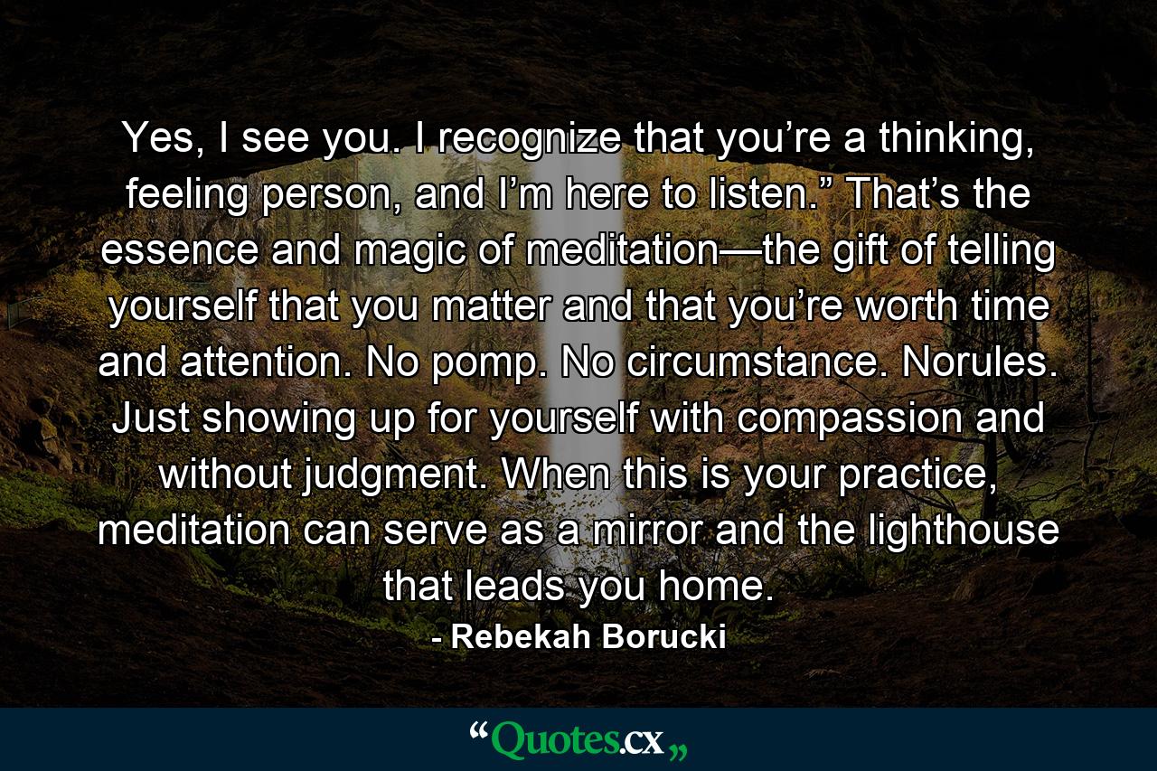 Yes, I see you. I recognize that you’re a thinking, feeling person, and I’m here to listen.” That’s the essence and magic of meditation—the gift of telling yourself that you matter and that you’re worth time and attention. No pomp. No circumstance. Norules. Just showing up for yourself with compassion and without judgment. When this is your practice, meditation can serve as a mirror and the lighthouse that leads you home. - Quote by Rebekah Borucki