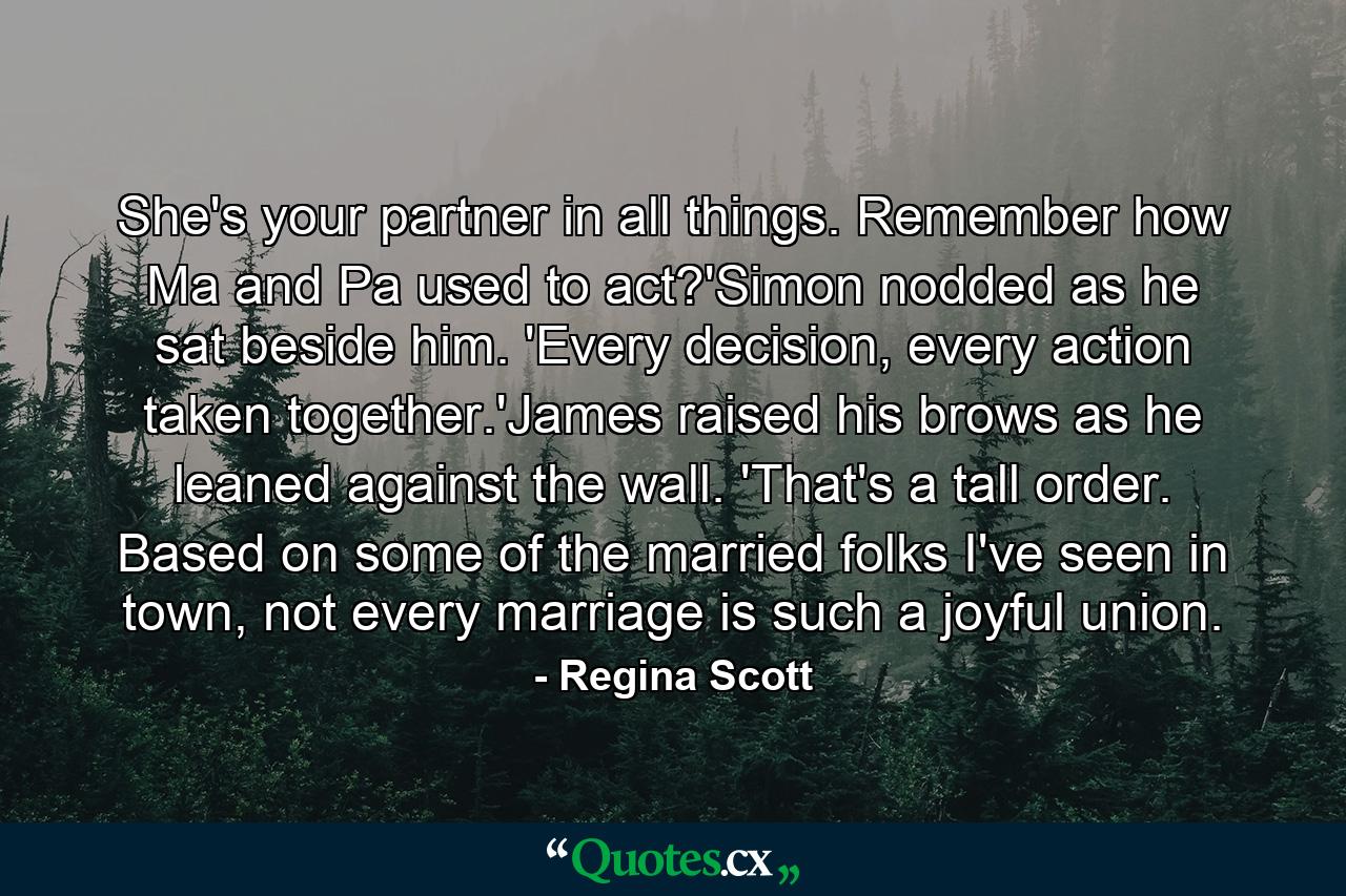 She's your partner in all things. Remember how Ma and Pa used to act?'Simon nodded as he sat beside him. 'Every decision, every action taken together.'James raised his brows as he leaned against the wall. 'That's a tall order. Based on some of the married folks I've seen in town, not every marriage is such a joyful union. - Quote by Regina Scott