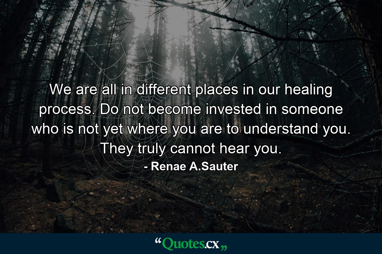 We are all in different places in our healing process. Do not become invested in someone who is not yet where you are to understand you. They truly cannot hear you. - Quote by Renae A.Sauter