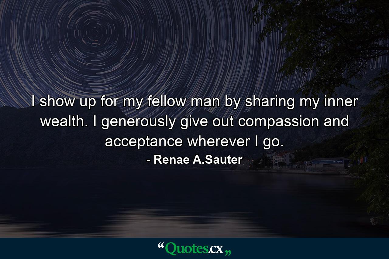 I show up for my fellow man by sharing my inner wealth. I generously give out compassion and acceptance wherever I go. - Quote by Renae A.Sauter