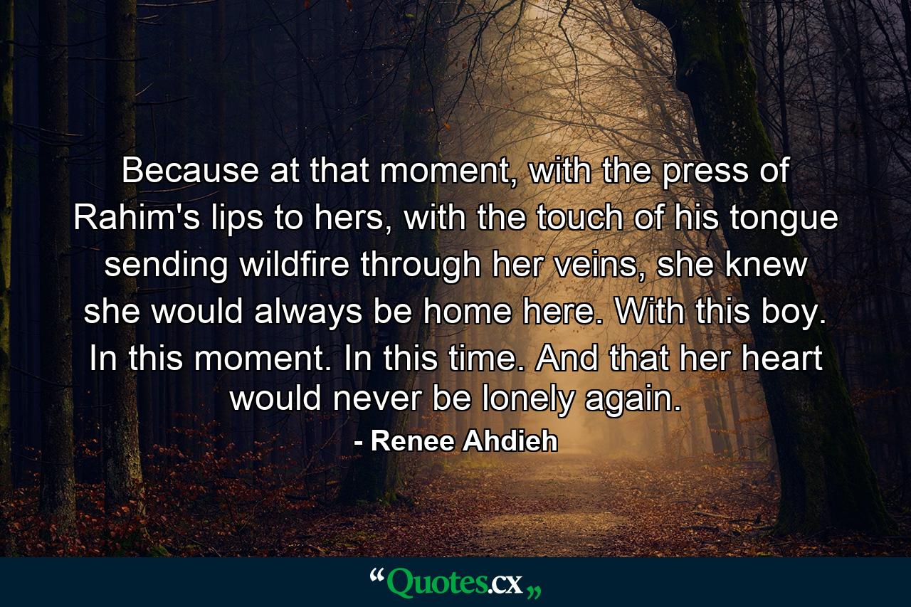 Because at that moment, with the press of Rahim's lips to hers, with the touch of his tongue sending wildfire through her veins, she knew she would always be home here.  With this boy. In this moment. In this time. And that her heart would never be lonely again. - Quote by Renee Ahdieh