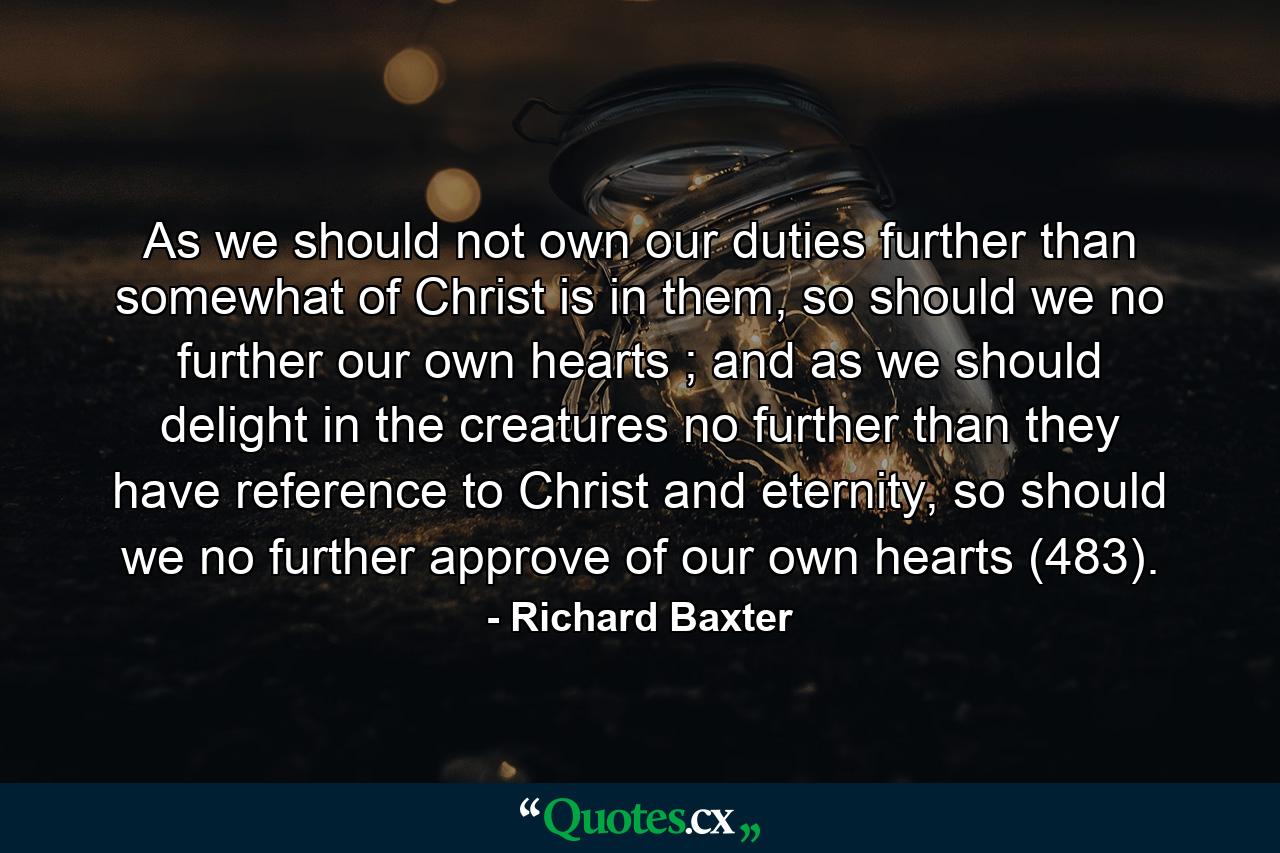 As we should not own our duties further than somewhat of Christ is in them, so should we no further our own hearts ; and as we should delight in the creatures no further than they have reference to Christ and eternity, so should we no further approve of our own hearts (483). - Quote by Richard Baxter