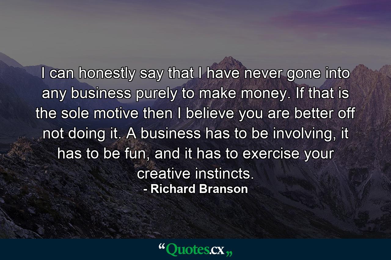 I can honestly say that I have never gone into any business purely to make money. If that is the sole motive then I believe you are better off not doing it. A business has to be involving, it has to be fun, and it has to exercise your creative instincts. - Quote by Richard Branson