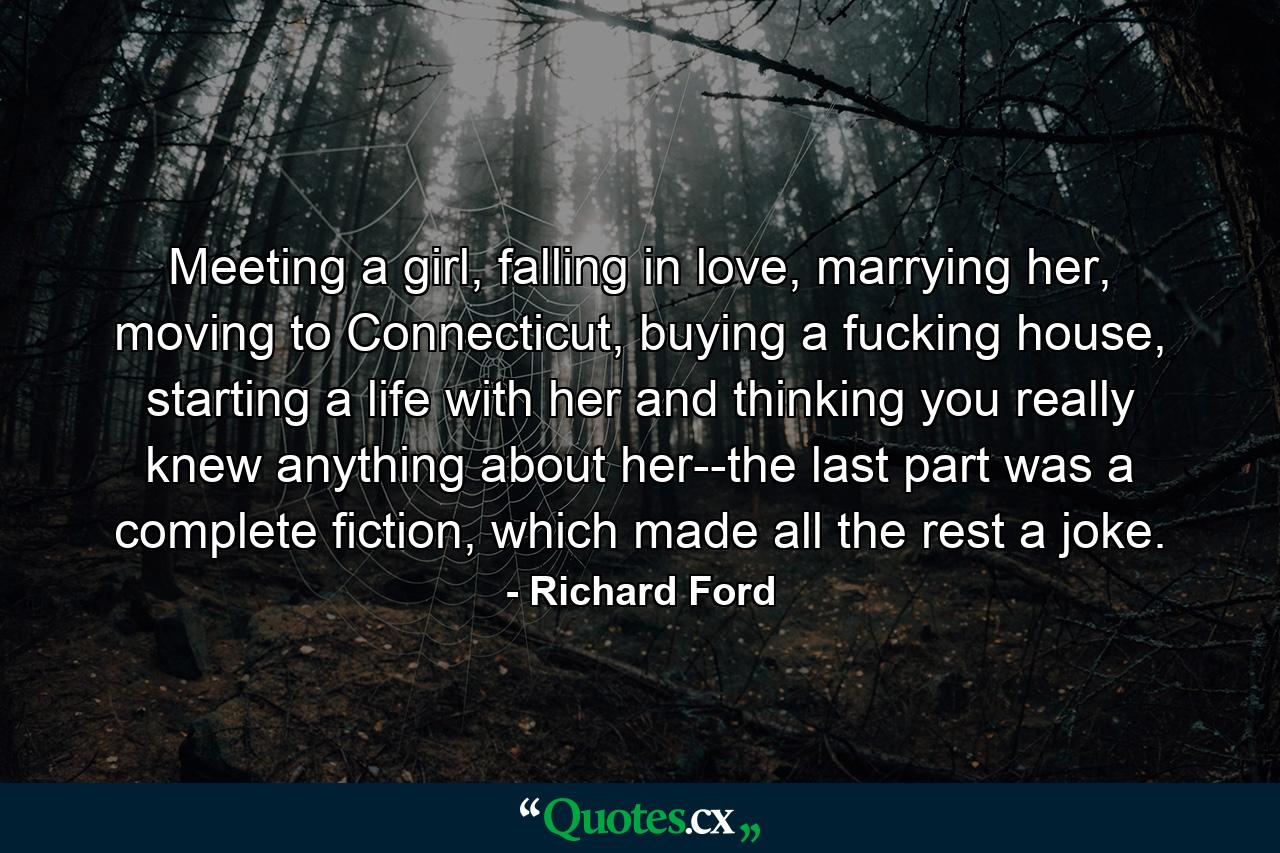 Meeting a girl, falling in love, marrying her, moving to Connecticut, buying a fucking house, starting a life with her and thinking you really knew anything about her--the last part was a complete fiction, which made all the rest a joke. - Quote by Richard Ford