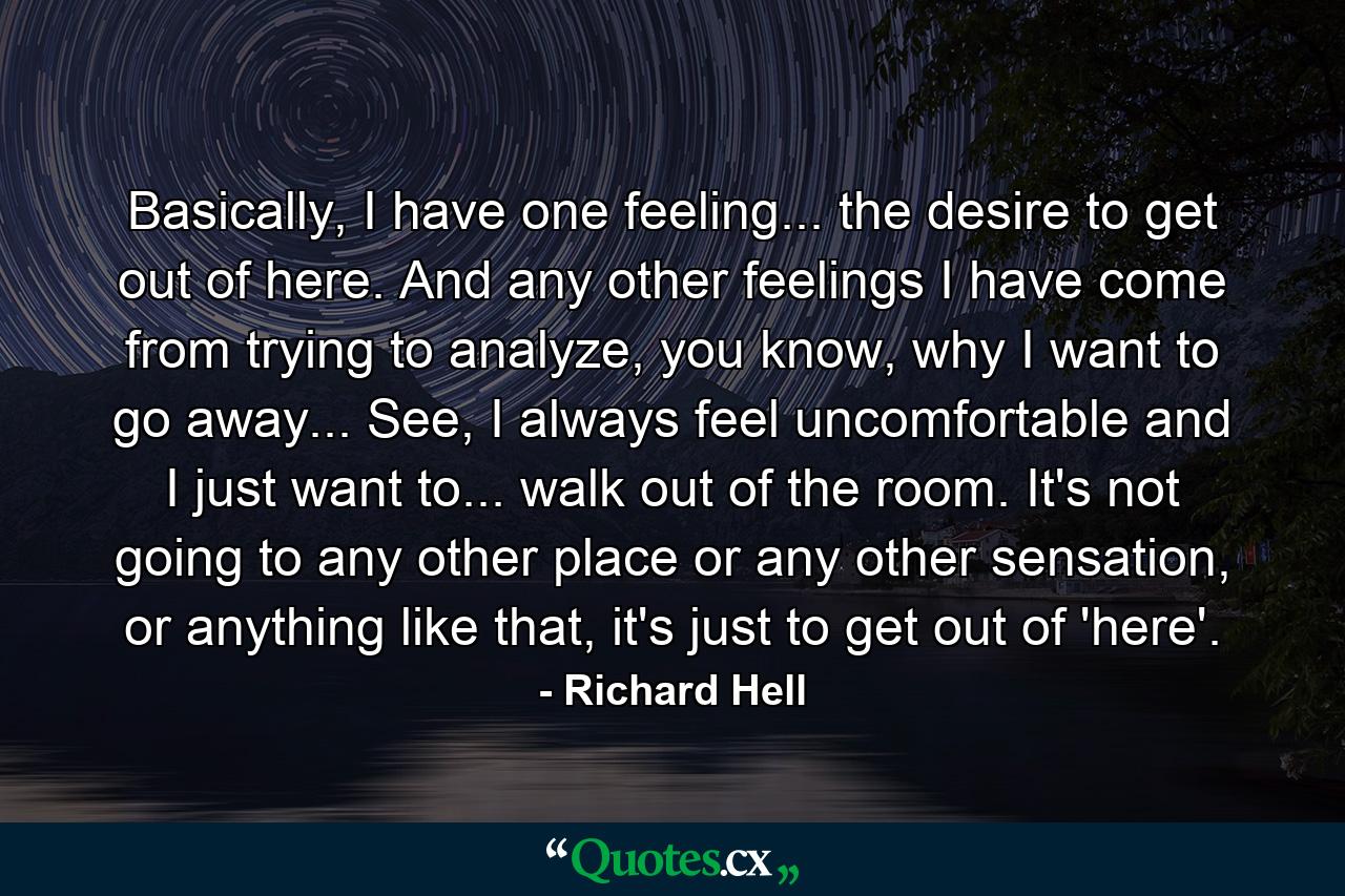 Basically, I have one feeling... the desire to get out of here. And any other feelings I have come from trying to analyze, you know, why I want to go away... See, I always feel uncomfortable and I just want to... walk out of the room. It's not going to any other place or any other sensation, or anything like that, it's just to get out of 'here'. - Quote by Richard Hell