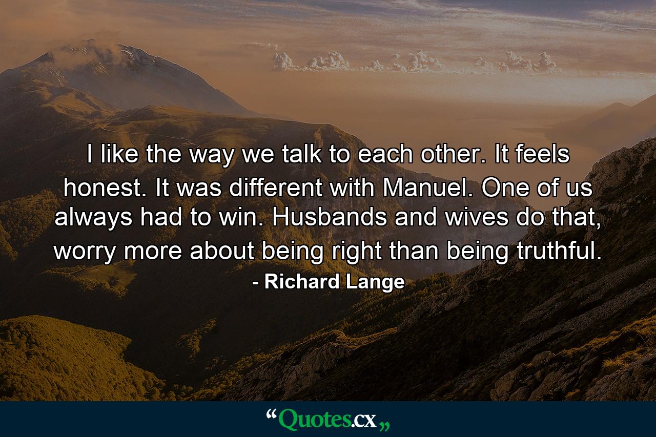 I like the way we talk to each other. It feels honest. It was different with Manuel. One of us always had to win. Husbands and wives do that, worry more about being right than being truthful. - Quote by Richard Lange