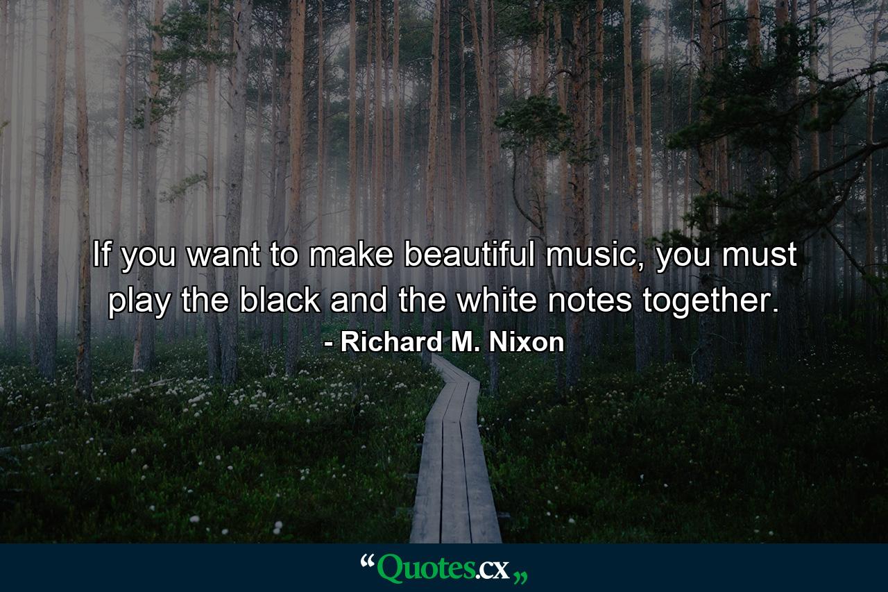 If you want to make beautiful music, you must play the black and the white notes together. - Quote by Richard M. Nixon