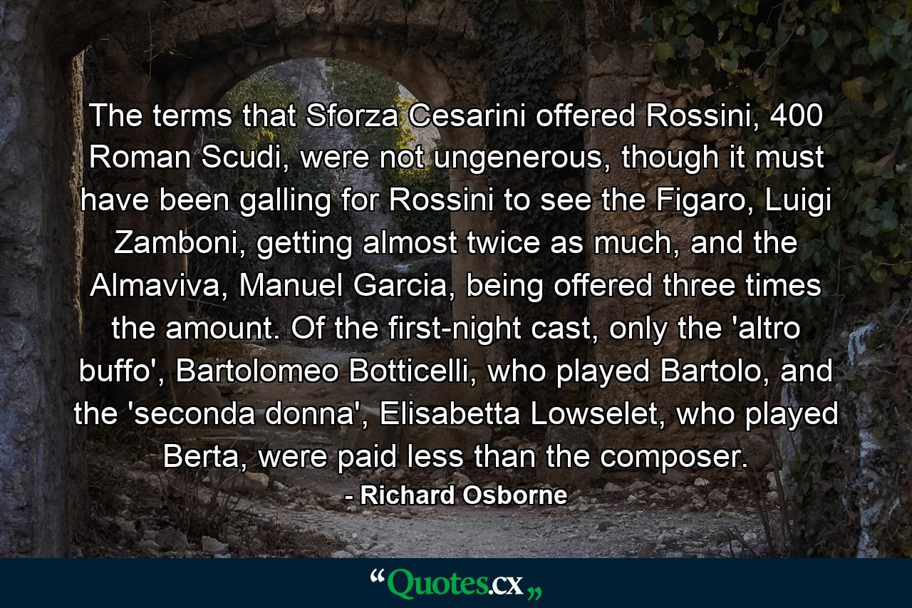 The terms that Sforza Cesarini offered Rossini, 400 Roman Scudi, were not ungenerous, though it must have been galling for Rossini to see the Figaro, Luigi Zamboni, getting almost twice as much, and the Almaviva, Manuel Garcia, being offered three times the amount. Of the first-night cast, only the 'altro buffo', Bartolomeo Botticelli, who played Bartolo, and the 'seconda donna', Elisabetta Lowselet, who played Berta, were paid less than the composer. - Quote by Richard Osborne