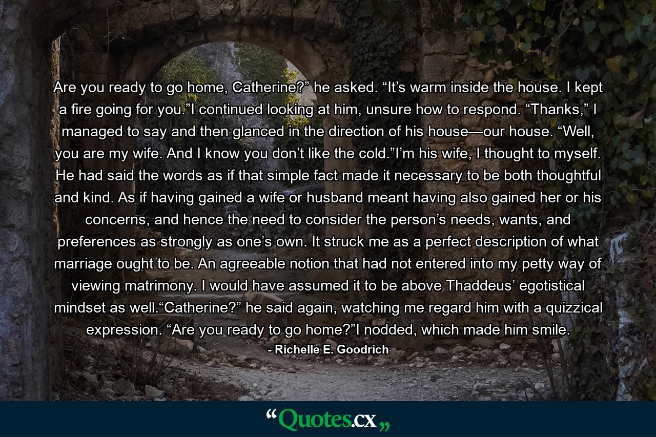 Are you ready to go home, Catherine?” he asked. “It’s warm inside the house. I kept a fire going for you.”I continued looking at him, unsure how to respond. “Thanks,” I managed to say and then glanced in the direction of his house—our house. “Well, you are my wife. And I know you don’t like the cold.”I’m his wife, I thought to myself. He had said the words as if that simple fact made it necessary to be both thoughtful and kind. As if having gained a wife or husband meant having also gained her or his concerns, and hence the need to consider the person’s needs, wants, and preferences as strongly as one’s own. It struck me as a perfect description of what marriage ought to be. An agreeable notion that had not entered into my petty way of viewing matrimony. I would have assumed it to be above Thaddeus’ egotistical mindset as well.“Catherine?” he said again, watching me regard him with a quizzical expression. “Are you ready to go home?”I nodded, which made him smile. - Quote by Richelle E. Goodrich