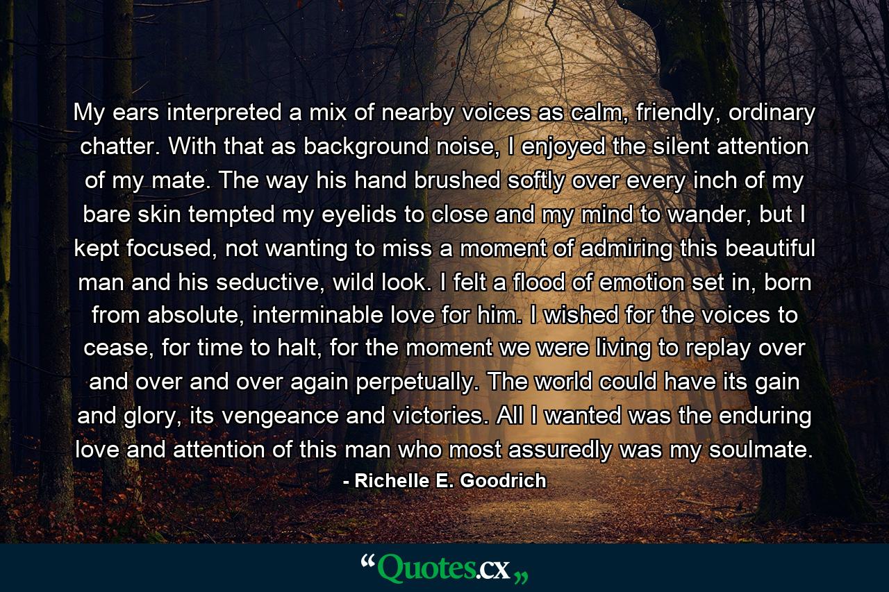 My ears interpreted a mix of nearby voices as calm, friendly, ordinary chatter. With that as background noise, I enjoyed the silent attention of my mate. The way his hand brushed softly over every inch of my bare skin tempted my eyelids to close and my mind to wander, but I kept focused, not wanting to miss a moment of admiring this beautiful man and his seductive, wild look. I felt a flood of emotion set in, born from absolute, interminable love for him. I wished for the voices to cease, for time to halt, for the moment we were living to replay over and over and over again perpetually. The world could have its gain and glory, its vengeance and victories. All I wanted was the enduring love and attention of this man who most assuredly was my soulmate. - Quote by Richelle E. Goodrich