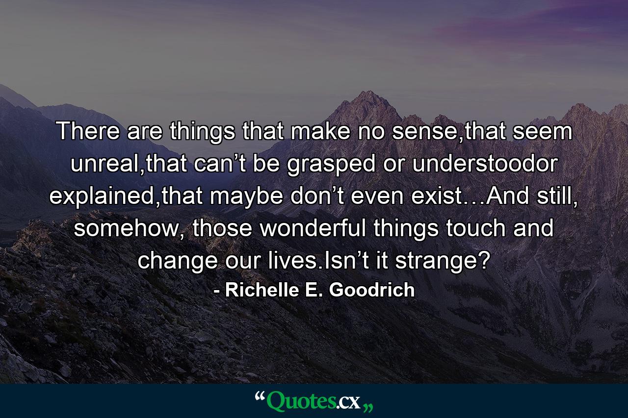 There are things that make no sense,that seem unreal,that can’t be grasped or understoodor explained,that maybe don’t even exist…And still, somehow, those wonderful things touch and change our lives.Isn’t it strange? - Quote by Richelle E. Goodrich