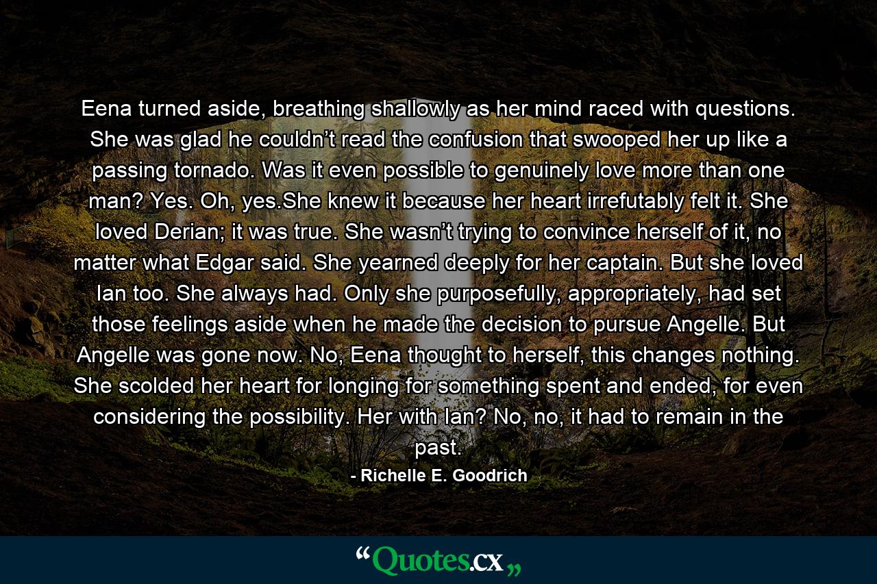 Eena turned aside, breathing shallowly as her mind raced with questions. She was glad he couldn’t read the confusion that swooped her up like a passing tornado. Was it even possible to genuinely love more than one man? Yes. Oh, yes.She knew it because her heart irrefutably felt it. She loved Derian; it was true. She wasn’t trying to convince herself of it, no matter what Edgar said. She yearned deeply for her captain. But she loved Ian too. She always had. Only she purposefully, appropriately, had set those feelings aside when he made the decision to pursue Angelle. But Angelle was gone now. No, Eena thought to herself, this changes nothing. She scolded her heart for longing for something spent and ended, for even considering the possibility. Her with Ian? No, no, it had to remain in the past. - Quote by Richelle E. Goodrich