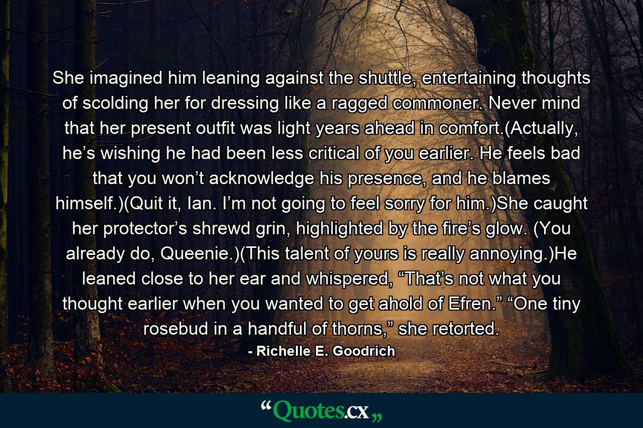 She imagined him leaning against the shuttle, entertaining thoughts of scolding her for dressing like a ragged commoner. Never mind that her present outfit was light years ahead in comfort.(Actually, he’s wishing he had been less critical of you earlier. He feels bad that you won’t acknowledge his presence, and he blames himself.)(Quit it, Ian. I’m not going to feel sorry for him.)She caught her protector’s shrewd grin, highlighted by the fire’s glow. (You already do, Queenie.)(This talent of yours is really annoying.)He leaned close to her ear and whispered, “That’s not what you thought earlier when you wanted to get ahold of Efren.” “One tiny rosebud in a handful of thorns,” she retorted. - Quote by Richelle E. Goodrich