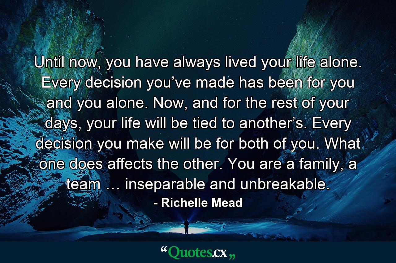 Until now, you have always lived your life alone. Every decision you’ve made has been for you and you alone. Now, and for the rest of your days, your life will be tied to another’s. Every decision you make will be for both of you. What one does affects the other. You are a family, a team … inseparable and unbreakable. - Quote by Richelle Mead