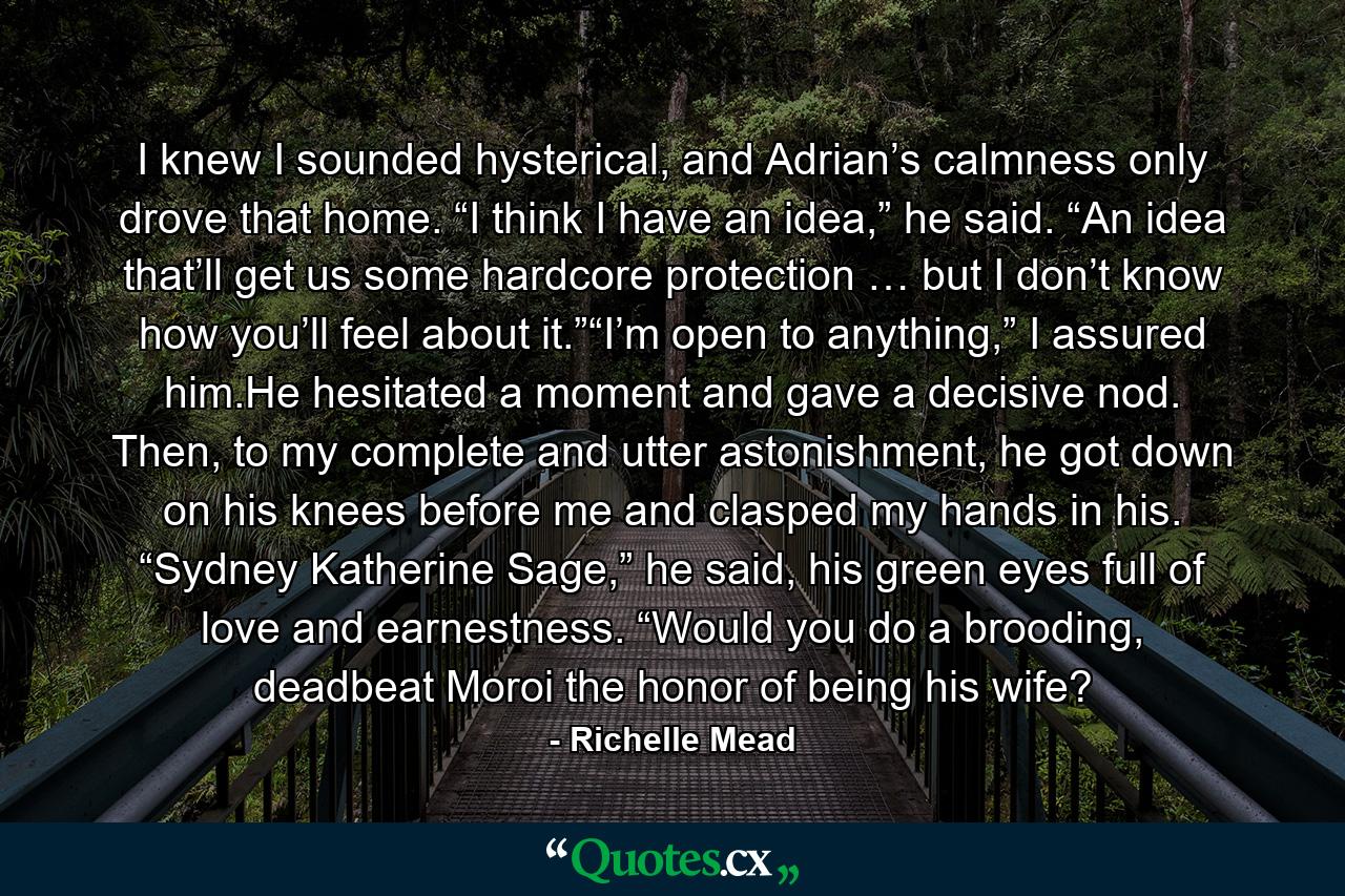 I knew I sounded hysterical, and Adrian’s calmness only drove that home. “I think I have an idea,” he said. “An idea that’ll get us some hardcore protection … but I don’t know how you’ll feel about it.”“I’m open to anything,” I assured him.He hesitated a moment and gave a decisive nod. Then, to my complete and utter astonishment, he got down on his knees before me and clasped my hands in his. “Sydney Katherine Sage,” he said, his green eyes full of love and earnestness. “Would you do a brooding, deadbeat Moroi the honor of being his wife? - Quote by Richelle Mead