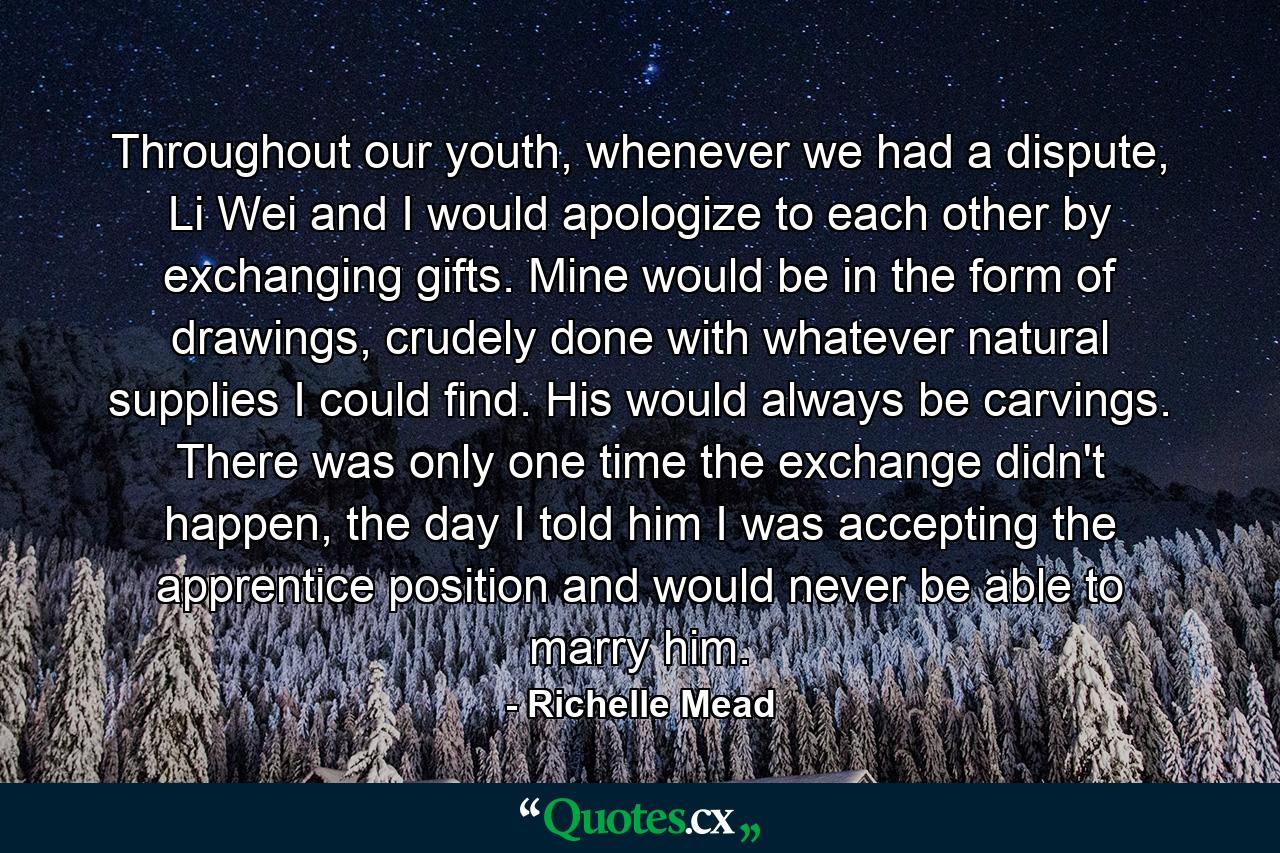 Throughout our youth, whenever we had a dispute, Li Wei and I would apologize to each other by exchanging gifts. Mine would be in the form of drawings, crudely done with whatever natural supplies I could find. His would always be carvings. There was only one time the exchange didn't happen, the day I told him I was accepting the apprentice position and would never be able to marry him. - Quote by Richelle Mead
