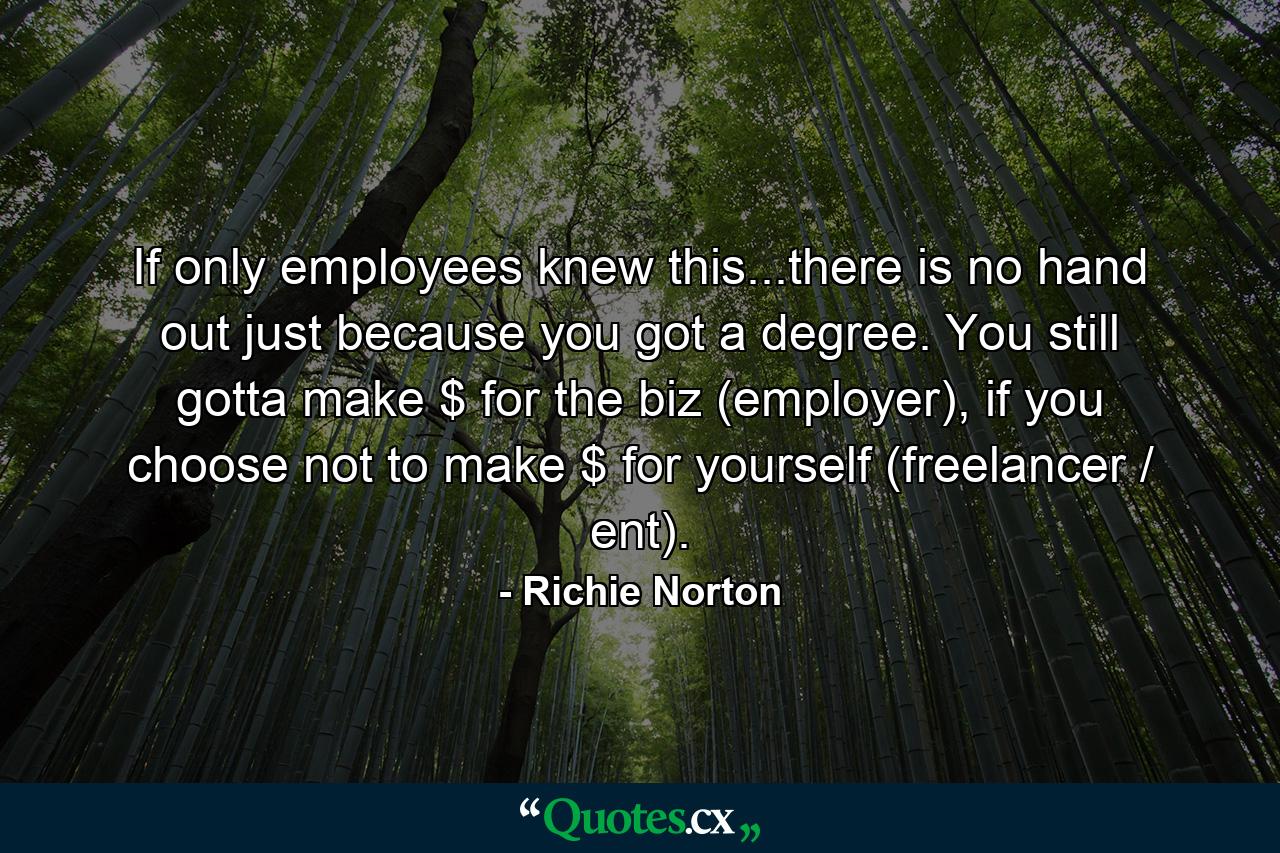 If only employees knew this...there is no hand out just because you got a degree. You still gotta make $ for the biz (employer), if you choose not to make $ for yourself (freelancer / ent). - Quote by Richie Norton