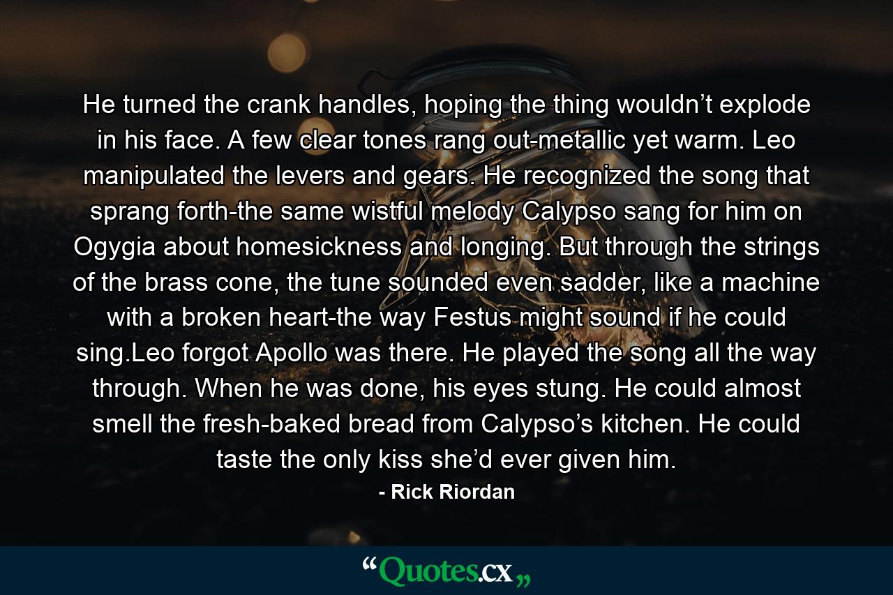 He turned the crank handles, hoping the thing wouldn’t explode in his face. A few clear tones rang out-metallic yet warm. Leo manipulated the levers and gears. He recognized the song that sprang forth-the same wistful melody Calypso sang for him on Ogygia about homesickness and longing. But through the strings of the brass cone, the tune sounded even sadder, like a machine with a broken heart-the way Festus might sound if he could sing.Leo forgot Apollo was there. He played the song all the way through. When he was done, his eyes stung. He could almost smell the fresh-baked bread from Calypso’s kitchen. He could taste the only kiss she’d ever given him. - Quote by Rick Riordan