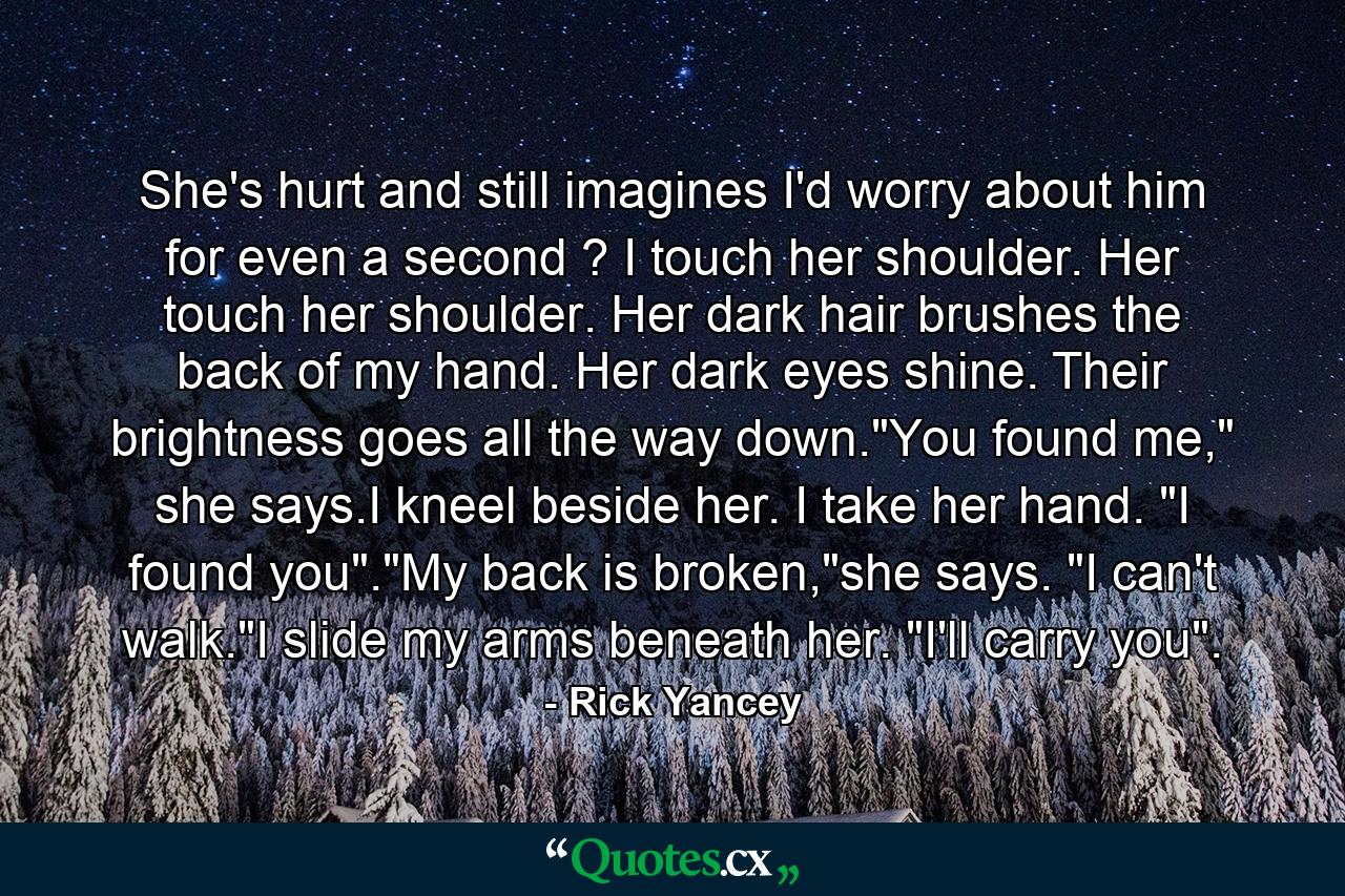 She's hurt and still imagines I'd worry about him for even a second ? I touch her shoulder. Her touch her shoulder. Her dark hair brushes the back of my hand. Her dark eyes shine. Their brightness goes all the way down.