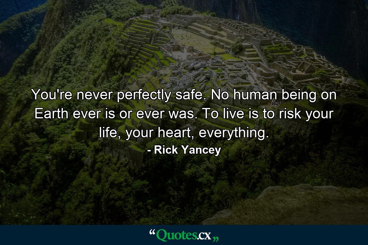 You're never perfectly safe. No human being on Earth ever is or ever was. To live is to risk your life, your heart, everything. - Quote by Rick Yancey