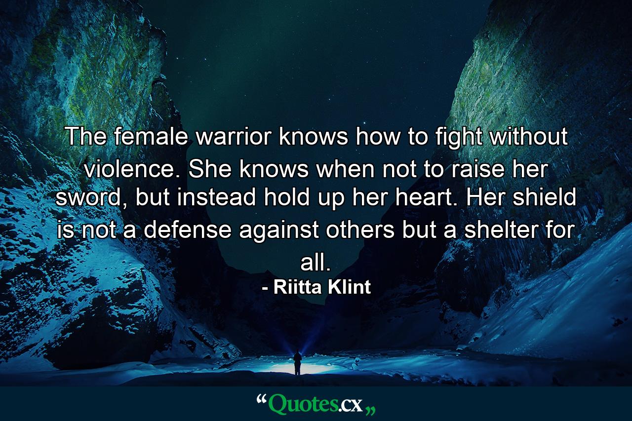 The female warrior knows how to fight without violence. She knows when not to raise her sword, but instead hold up her heart. Her shield is not a defense against others but a shelter for all. - Quote by Riitta Klint