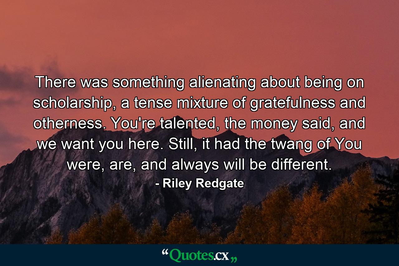 There was something alienating about being on scholarship, a tense mixture of gratefulness and otherness. You're talented, the money said, and we want you here. Still, it had the twang of You were, are, and always will be different. - Quote by Riley Redgate