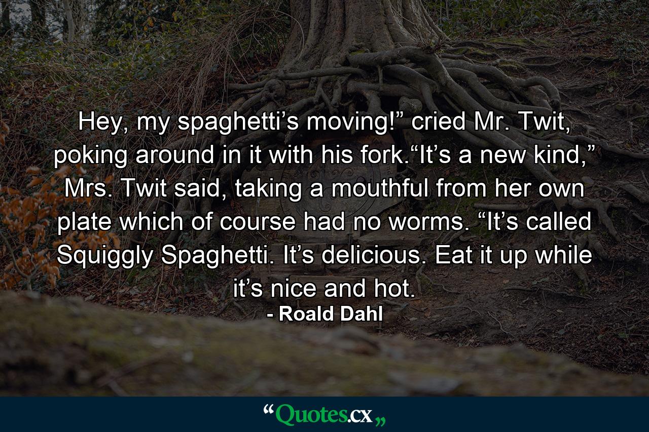 Hey, my spaghetti’s moving!” cried Mr. Twit, poking around in it with his fork.“It’s a new kind,” Mrs. Twit said, taking a mouthful from her own plate which of course had no worms. “It’s called Squiggly Spaghetti. It’s delicious. Eat it up while it’s nice and hot. - Quote by Roald Dahl