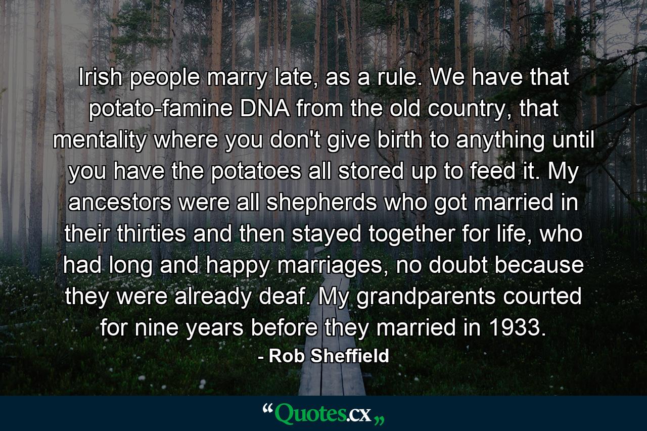 Irish people marry late, as a rule. We have that potato-famine DNA from the old country, that mentality where you don't give birth to anything until you have the potatoes all stored up to feed it. My ancestors were all shepherds who got married in their thirties and then stayed together for life, who had long and happy marriages, no doubt because they were already deaf. My grandparents courted for nine years before they married in 1933. - Quote by Rob Sheffield