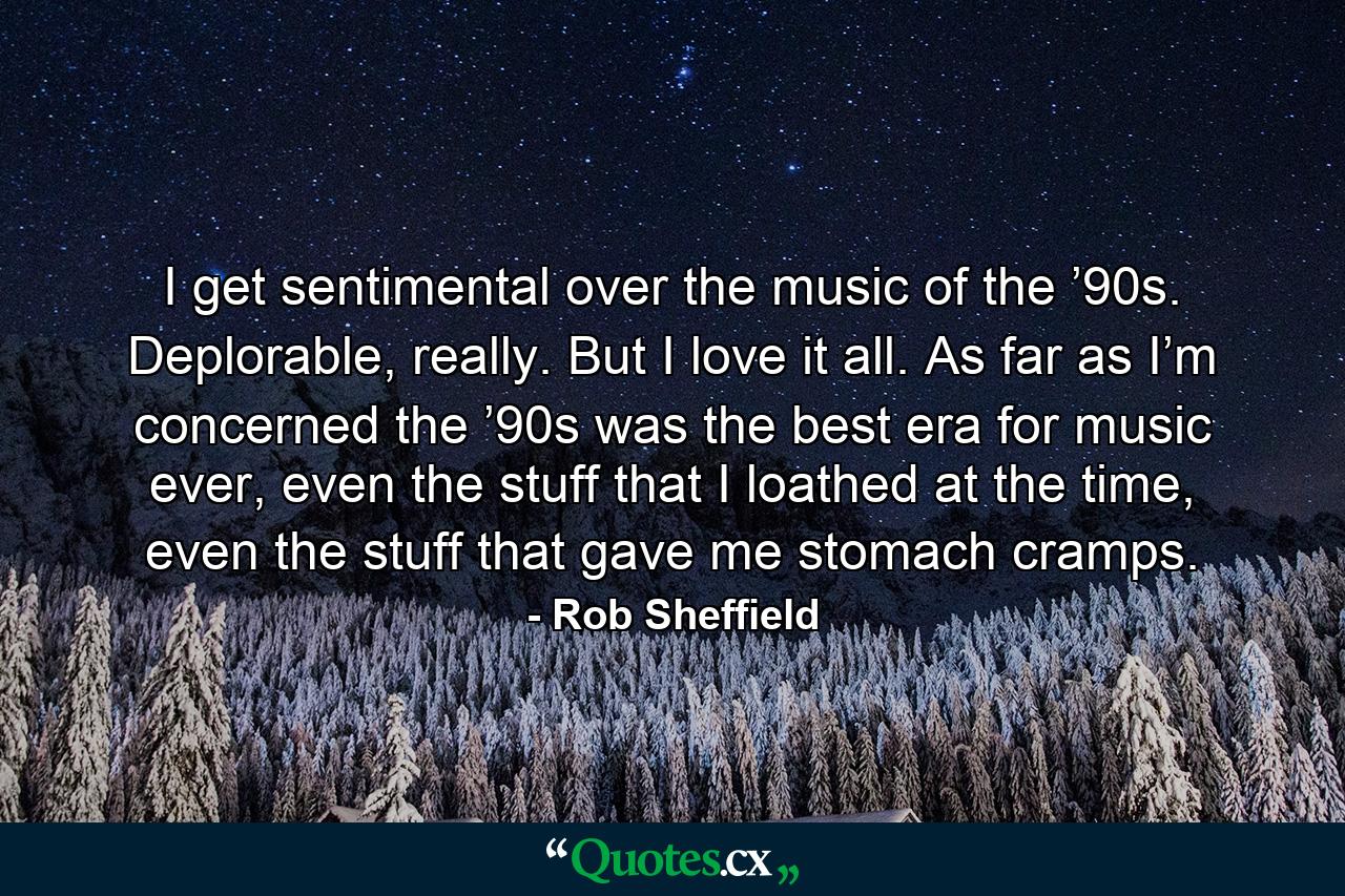 I get sentimental over the music of the ’90s. Deplorable, really. But I love it all. As far as I’m concerned the ’90s was the best era for music ever, even the stuff that I loathed at the time, even the stuff that gave me stomach cramps. - Quote by Rob Sheffield