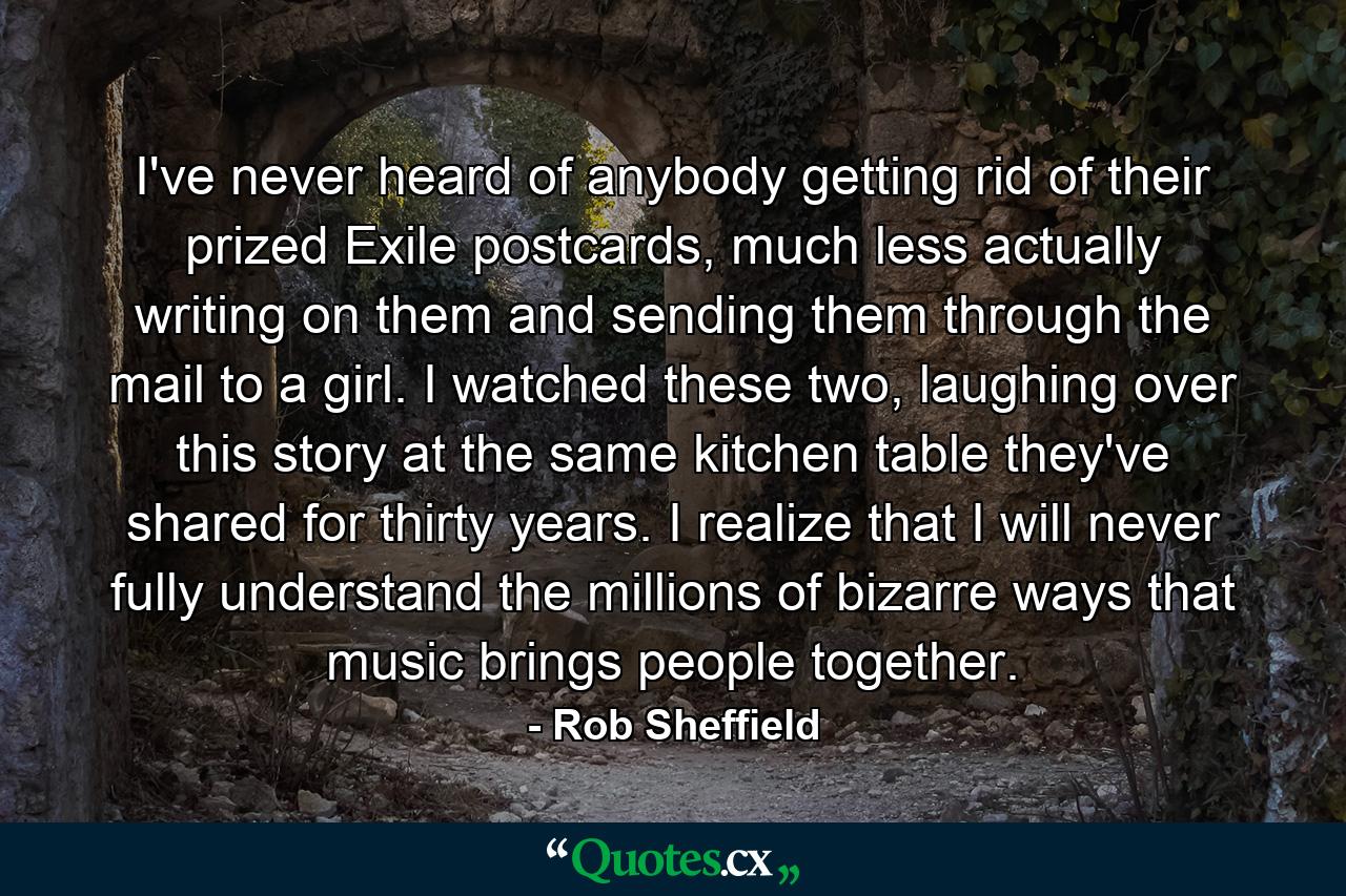 I've never heard of anybody getting rid of their prized Exile postcards, much less actually writing on them and sending them through the mail to a girl. I watched these two, laughing over this story at the same kitchen table they've shared for thirty years. I realize that I will never fully understand the millions of bizarre ways that music brings people together. - Quote by Rob Sheffield