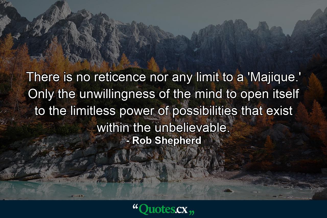 There is no reticence nor any limit to a 'Majique.' Only the unwillingness of the mind to open itself to the limitless power of possibilities that exist within the unbelievable. - Quote by Rob Shepherd