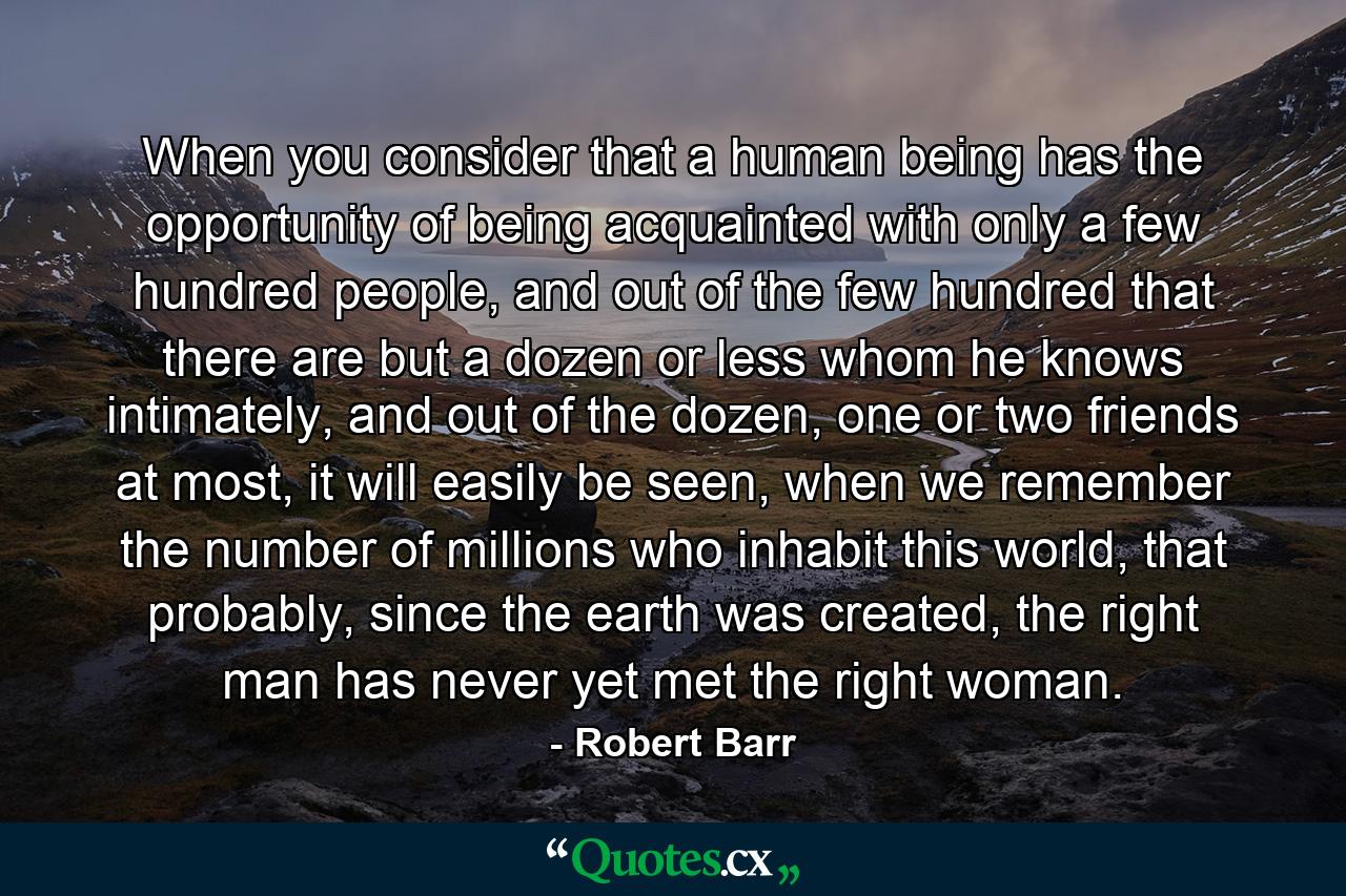 When you consider that a human being has the opportunity of being acquainted with only a few hundred people, and out of the few hundred that there are but a dozen or less whom he knows intimately, and out of the dozen, one or two friends at most, it will easily be seen, when we remember the number of millions who inhabit this world, that probably, since the earth was created, the right man has never yet met the right woman. - Quote by Robert Barr