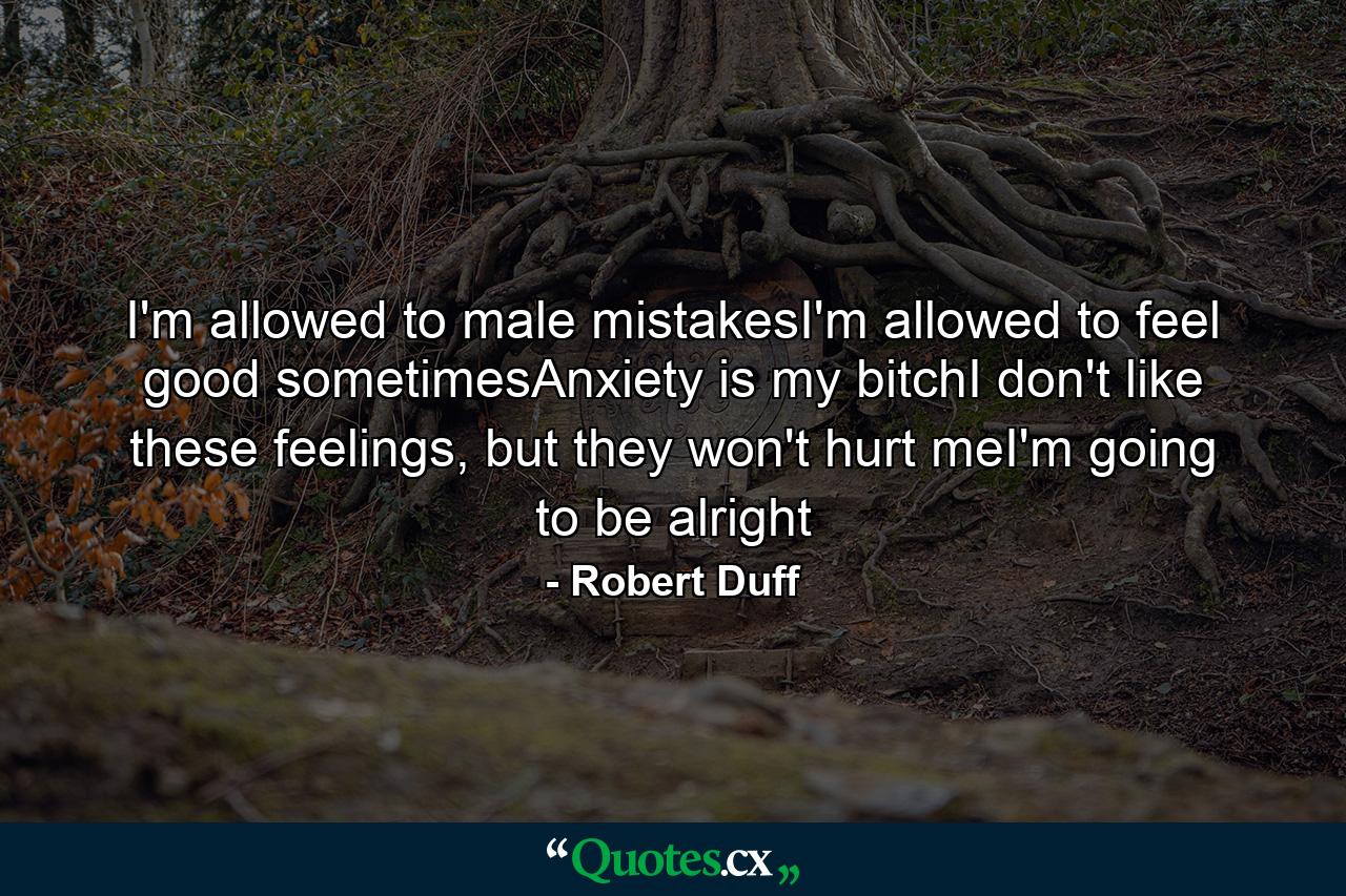 I'm allowed to male mistakesI'm allowed to feel good sometimesAnxiety is my bitchI don't like these feelings, but they won't hurt meI'm going to be alright - Quote by Robert Duff