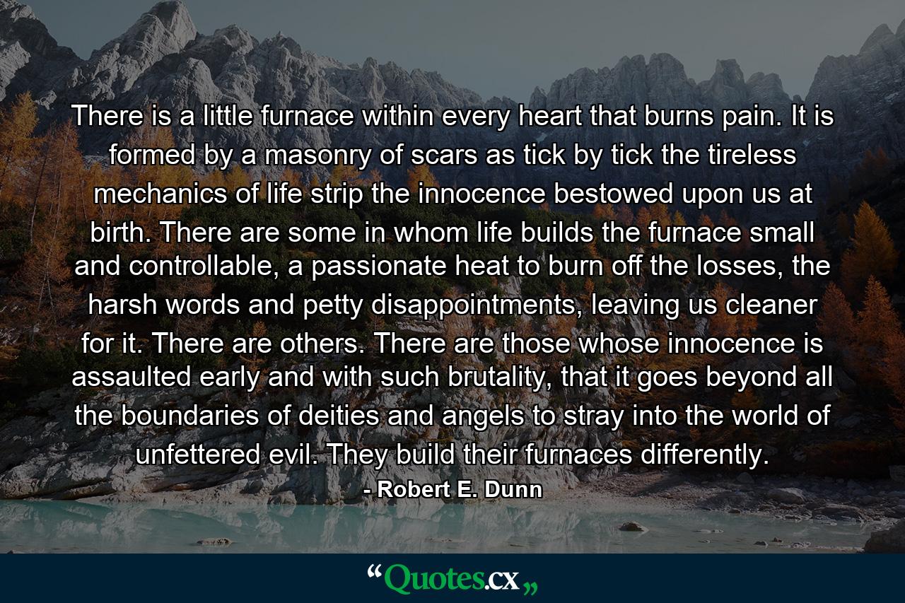 There is a little furnace within every heart that burns pain. It is formed by a masonry of scars as tick by tick the tireless mechanics of life strip the innocence bestowed upon us at birth. There are some in whom life builds the furnace small and controllable, a passionate heat to burn off the losses, the harsh words and petty disappointments, leaving us cleaner for it. There are others. There are those whose innocence is assaulted early and with such brutality, that it goes beyond all the boundaries of deities and angels to stray into the world of unfettered evil. They build their furnaces differently. - Quote by Robert E. Dunn