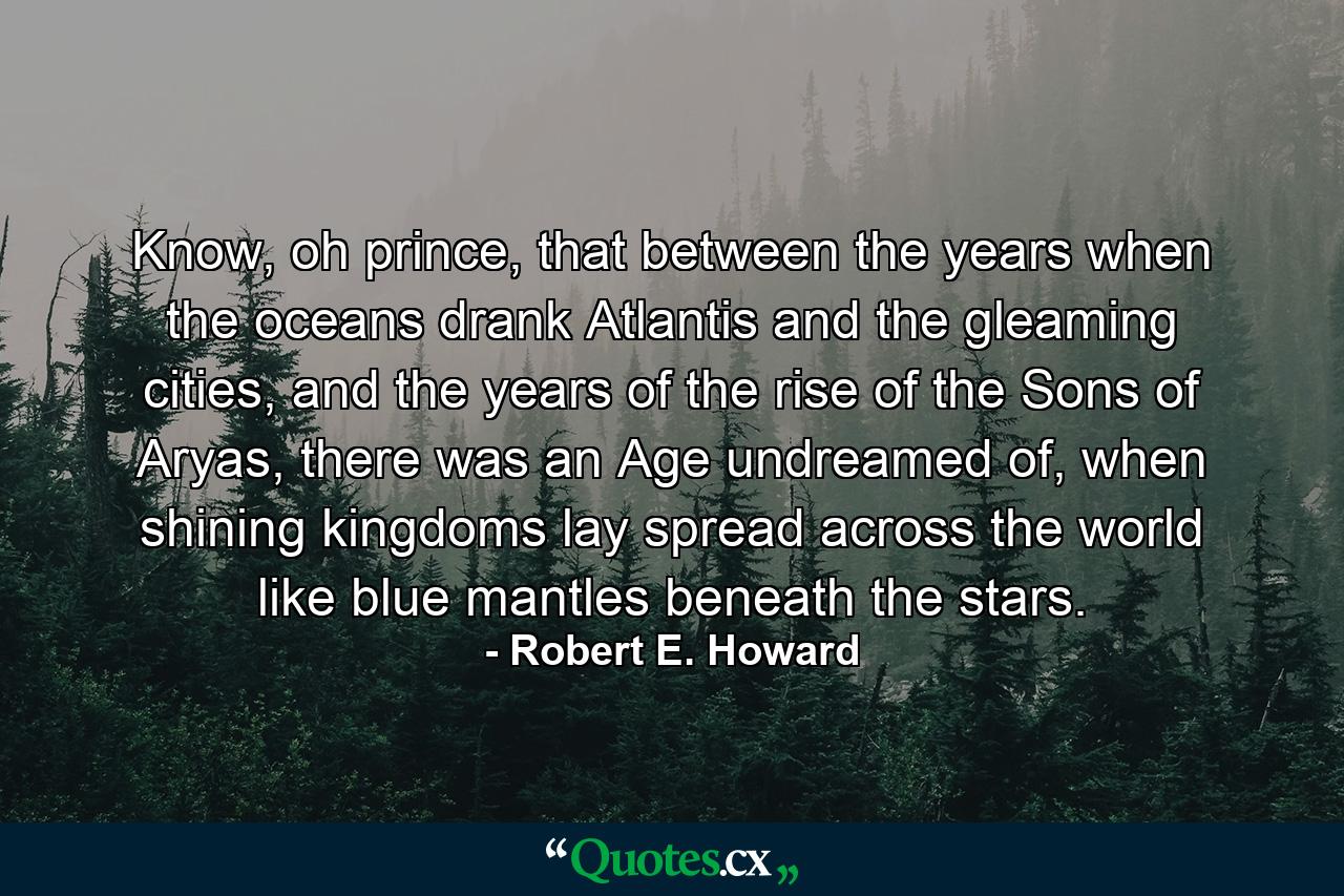 Know, oh prince, that between the years when the oceans drank Atlantis and the gleaming cities, and the years of the rise of the Sons of Aryas, there was an Age undreamed of, when shining kingdoms lay spread across the world like blue mantles beneath the stars. - Quote by Robert E. Howard