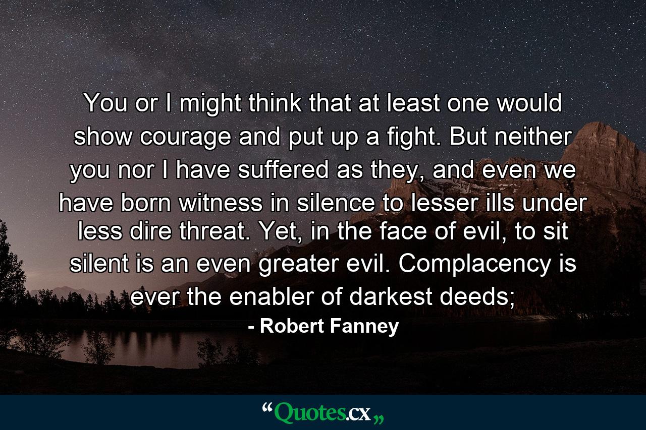 You or I might think that at least one would show courage and put up a fight. But neither you nor I have suffered as they, and even we have born witness in silence to lesser ills under less dire threat. Yet, in the face of evil, to sit silent is an even greater evil. Complacency is ever the enabler of darkest deeds; - Quote by Robert Fanney