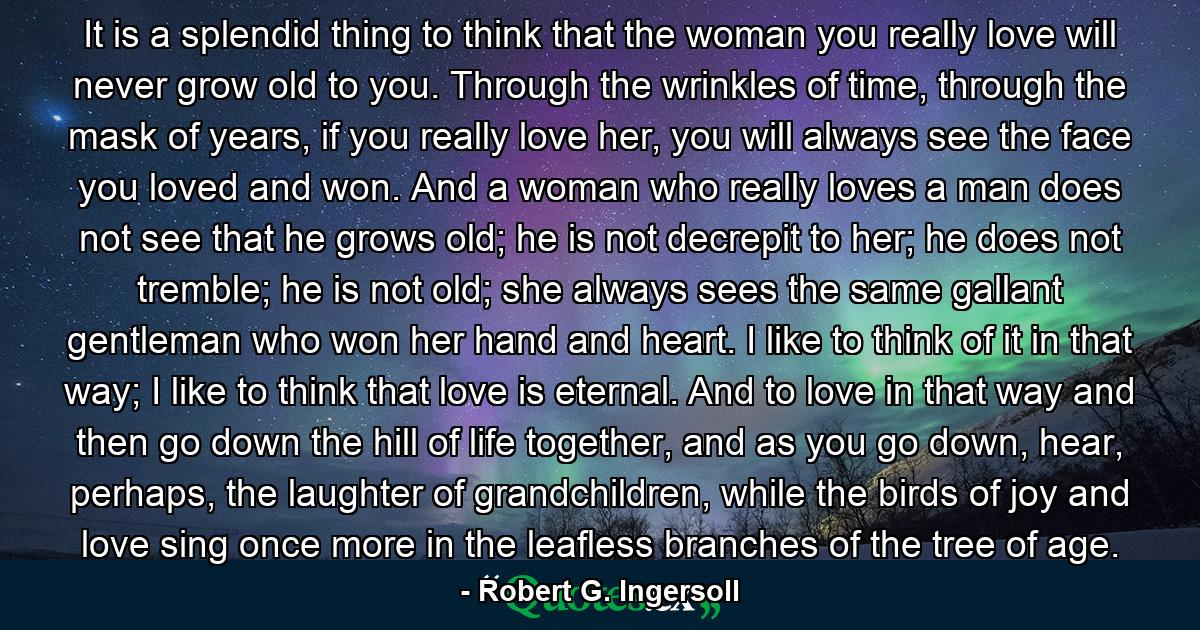 It is a splendid thing to think that the woman you really love will never grow old to you. Through the wrinkles of time, through the mask of years, if you really love her, you will always see the face you loved and won. And a woman who really loves a man does not see that he grows old; he is not decrepit to her; he does not tremble; he is not old; she always sees the same gallant gentleman who won her hand and heart. I like to think of it in that way; I like to think that love is eternal. And to love in that way and then go down the hill of life together, and as you go down, hear, perhaps, the laughter of grandchildren, while the birds of joy and love sing once more in the leafless branches of the tree of age. - Quote by Robert G. Ingersoll