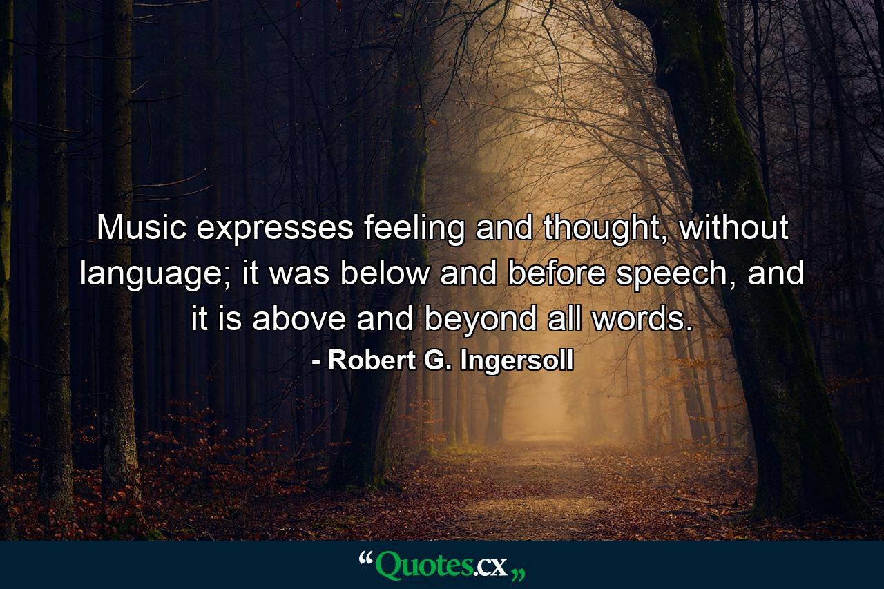 Music expresses feeling and thought, without language; it was below and before speech, and it is above and beyond all words. - Quote by Robert G. Ingersoll