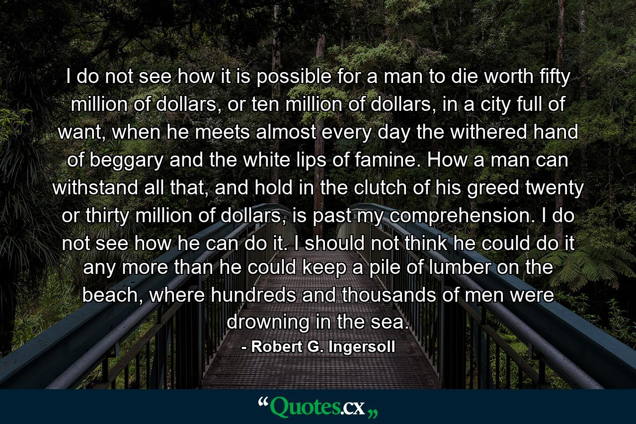 I do not see how it is possible for a man to die worth fifty million of dollars, or ten million of dollars, in a city full of want, when he meets almost every day the withered hand of beggary and the white lips of famine. How a man can withstand all that, and hold in the clutch of his greed twenty or thirty million of dollars, is past my comprehension. I do not see how he can do it. I should not think he could do it any more than he could keep a pile of lumber on the beach, where hundreds and thousands of men were drowning in the sea. - Quote by Robert G. Ingersoll