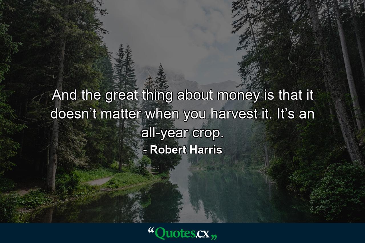 And the great thing about money is that it doesn’t matter when you harvest it. It’s an all-year crop. - Quote by Robert Harris