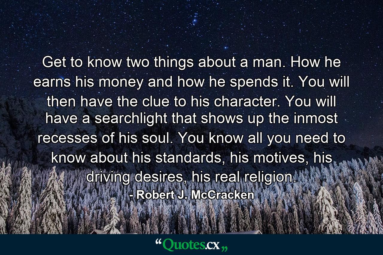 Get to know two things about a man. How he earns his money and how he spends it. You will then have the clue to his character. You will have a searchlight that shows up the inmost recesses of his soul. You know all you need to know about his standards, his motives, his driving desires, his real religion. - Quote by Robert J. McCracken